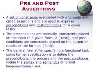 Pre and Post
Assertions
• A set of constraints associated with a formula are
called assertions and are used to express
preconditions and post-conditions for a given
tasks.
• The preconditions are normally constraints placed
on the input to a given formula ( task), and post
conditions are constraints placed on the output or
results of the formula ( task).
• The general format for specifying a functional task
using formal specification is to define the
preconditions, the process and the post conditions
within the syntax and semantics of formal
language being used.
 