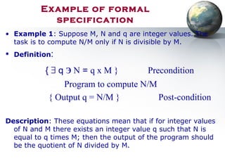 Example of formal
specification
• Example 1: Suppose M, N and q are integer values. The
task is to compute N/M only if N is divisible by M.
• Definition:
{ ∃ q э N = q x M } Precondition
Program to compute N/M
{ Output q = N/M } Post-condition
Description: These equations mean that if for integer values
of N and M there exists an integer value q such that N is
equal to q times M; then the output of the program should
be the quotient of N divided by M.
 