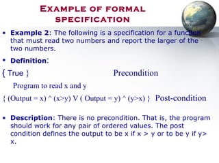 Example of formal
specification
• Example 2: The following is a specification for a function
that must read two numbers and report the larger of the
two numbers.
• Definition:
{ True } Precondition
Program to read x and y
{ (Output = x) ^ (x>y) V ( Output = y) ^ (y>x) } Post-condition
• Description: There is no precondition. That is, the program
should work for any pair of ordered values. The post
condition defines the output to be x if x > y or to be y if y>
x.
 