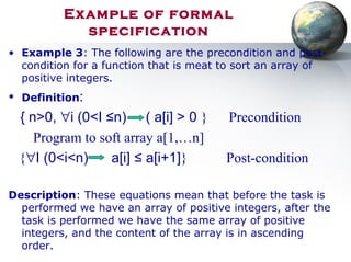 Example of formal
specification
• Example 3: The following are the precondition and post-
condition for a function that is meat to sort an array of
positive integers.
• Definition:
{ n>0, ∀i (0<I ≤n) ( a[i] > 0 } Precondition
Program to soft array a[1,…n]
{∀I (0<i<n) a[i] ≤ a[i+1]} Post-condition
Description: These equations mean that before the task is
performed we have an array of positive integers, after the
task is performed we have the same array of positive
integers, and the content of the array is in ascending
order.
 