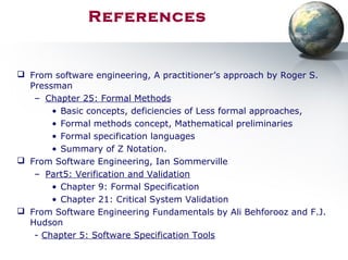 References
 From software engineering, A practitioner’s approach by Roger S.
Pressman
– Chapter 25: Formal Methods
• Basic concepts, deficiencies of Less formal approaches,
• Formal methods concept, Mathematical preliminaries
• Formal specification languages
• Summary of Z Notation.
 From Software Engineering, Ian Sommerville
– Part5: Verification and Validation
• Chapter 9: Formal Specification
• Chapter 21: Critical System Validation
 From Software Engineering Fundamentals by Ali Behforooz and F.J.
Hudson
- Chapter 5: Software Specification Tools
 
