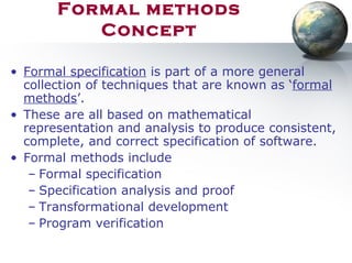 Formal methods
Concept
• Formal specification is part of a more general
collection of techniques that are known as ‘formal
methods’.
• These are all based on mathematical
representation and analysis to produce consistent,
complete, and correct specification of software.
• Formal methods include
– Formal specification
– Specification analysis and proof
– Transformational development
– Program verification
 