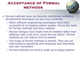 Acceptance of Formal
methods
• Formal methods have not become mainstream software
development techniques as was once predicted
– Other software engineering techniques have been
successful at increasing system quality. Hence the need
for formal methods has been reduced
– Market changes have made time-to-market rather than
software with a low error count the key factor. Formal
methods do not reduce time to market
– The scope of formal methods is limited. They are not
well-suited to specifying and analysing user interfaces
and user interaction
– Formal methods are hard to scale up to large systems
 