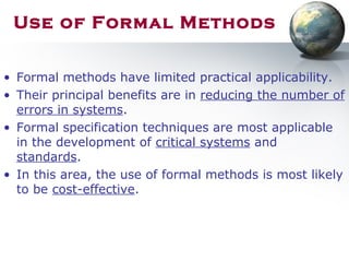 Use of Formal Methods
• Formal methods have limited practical applicability.
• Their principal benefits are in reducing the number of
errors in systems.
• Formal specification techniques are most applicable
in the development of critical systems and
standards.
• In this area, the use of formal methods is most likely
to be cost-effective.
 