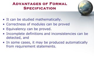Advantages of Formal
Specification
• It can be studied mathematically.
• Correctness of modules can be proved
• Equivalency can be proved.
• Incomplete definitions and inconsistencies can be
detected, and
• In some cases, it may be produced automatically
from requirement statements.
 