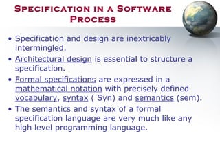 Specification in a Software
Process
• Specification and design are inextricably
intermingled.
• Architectural design is essential to structure a
specification.
• Formal specifications are expressed in a
mathematical notation with precisely defined
vocabulary, syntax ( Syn) and semantics (sem).
• The semantics and syntax of a formal
specification language are very much like any
high level programming language.
 