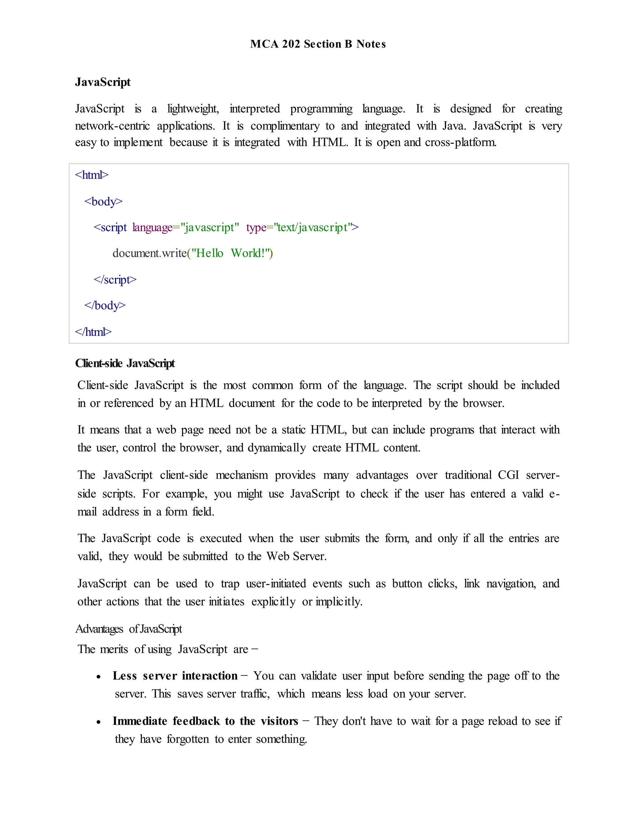 MCA 202 Section B Notes
JavaScript
JavaScript is a lightweight, interpreted programming language. It is designed for creating
network-centric applications. It is complimentary to and integrated with Java. JavaScript is very
easy to implement because it is integrated with HTML. It is open and cross-platform.
<html>
<body>
<script language="javascript" type="text/javascript">
document.write("Hello World!")
</script>
</body>
</html>
Client-side JavaScript
Client-side JavaScript is the most common form of the language. The script should be included
in or referenced by an HTML document for the code to be interpreted by the browser.
It means that a web page need not be a static HTML, but can include programs that interact with
the user, control the browser, and dynamically create HTML content.
The JavaScript client-side mechanism provides many advantages over traditional CGI server-
side scripts. For example, you might use JavaScript to check if the user has entered a valid e-
mail address in a form field.
The JavaScript code is executed when the user submits the form, and only if all the entries are
valid, they would be submitted to the Web Server.
JavaScript can be used to trap user-initiated events such as button clicks, link navigation, and
other actions that the user initiates explicitly or implicitly.
Advantages ofJavaScript
The merits of using JavaScript are −
 Less server interaction − You can validate user input before sending the page off to the
server. This saves server traffic, which means less load on your server.
 Immediate feedback to the visitors − They don't have to wait for a page reload to see if
they have forgotten to enter something.
 