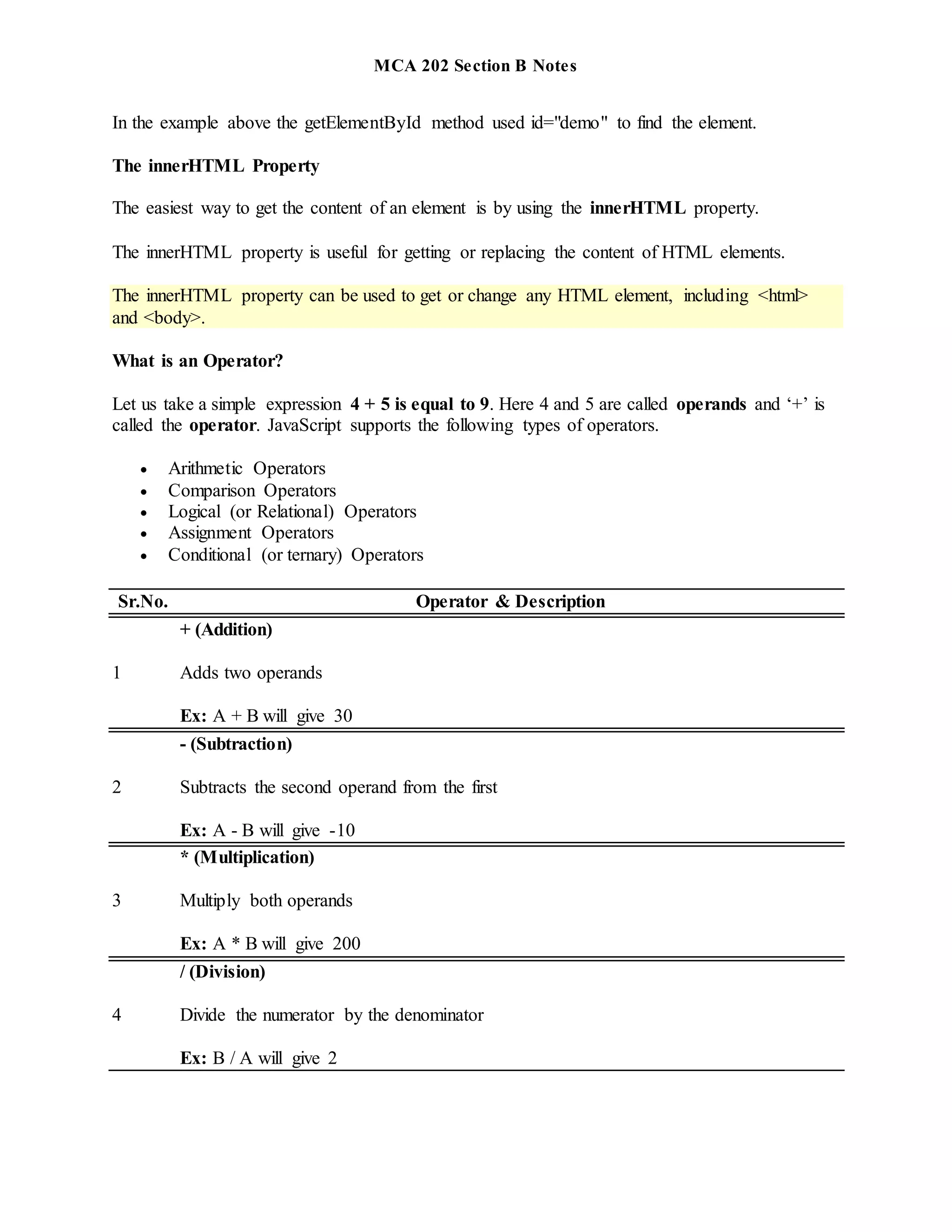 MCA 202 Section B Notes
In the example above the getElementById method used id="demo" to find the element.
The innerHTML Property
The easiest way to get the content of an element is by using the innerHTML property.
The innerHTML property is useful for getting or replacing the content of HTML elements.
The innerHTML property can be used to get or change any HTML element, including <html>
and <body>.
What is an Operator?
Let us take a simple expression 4 + 5 is equal to 9. Here 4 and 5 are called operands and ‘+’ is
called the operator. JavaScript supports the following types of operators.
 Arithmetic Operators
 Comparison Operators
 Logical (or Relational) Operators
 Assignment Operators
 Conditional (or ternary) Operators
Sr.No. Operator & Description
1
+ (Addition)
Adds two operands
Ex: A + B will give 30
2
- (Subtraction)
Subtracts the second operand from the first
Ex: A - B will give -10
3
* (Multiplication)
Multiply both operands
Ex: A * B will give 200
4
/ (Division)
Divide the numerator by the denominator
Ex: B / A will give 2
 