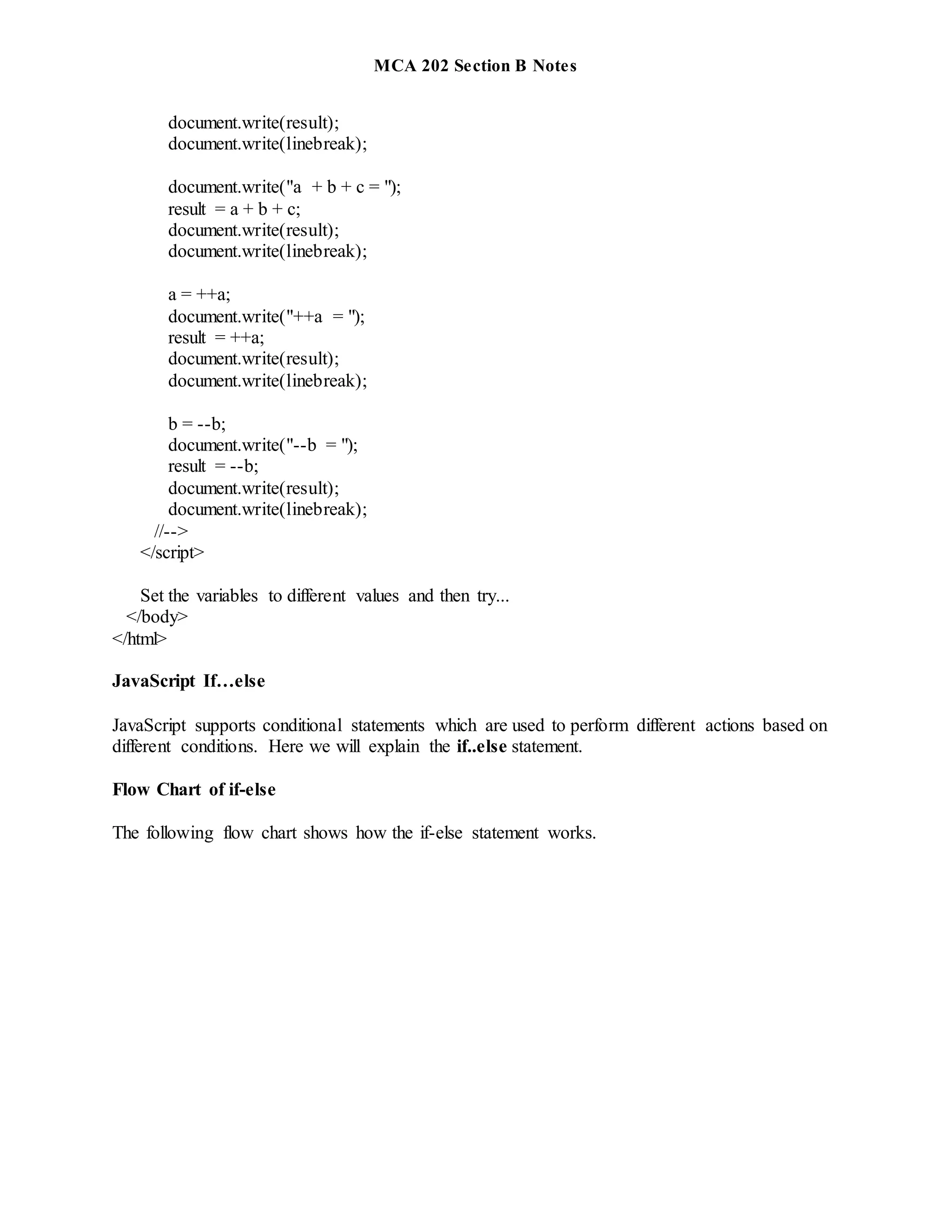 MCA 202 Section B Notes
document.write(result);
document.write(linebreak);
document.write("a + b + c = ");
result = a + b + c;
document.write(result);
document.write(linebreak);
a = ++a;
document.write("++a = ");
result = ++a;
document.write(result);
document.write(linebreak);
b = --b;
document.write("--b = ");
result = --b;
document.write(result);
document.write(linebreak);
//-->
</script>
Set the variables to different values and then try...
</body>
</html>
JavaScript If…else
JavaScript supports conditional statements which are used to perform different actions based on
different conditions. Here we will explain the if..else statement.
Flow Chart of if-else
The following flow chart shows how the if-else statement works.
 