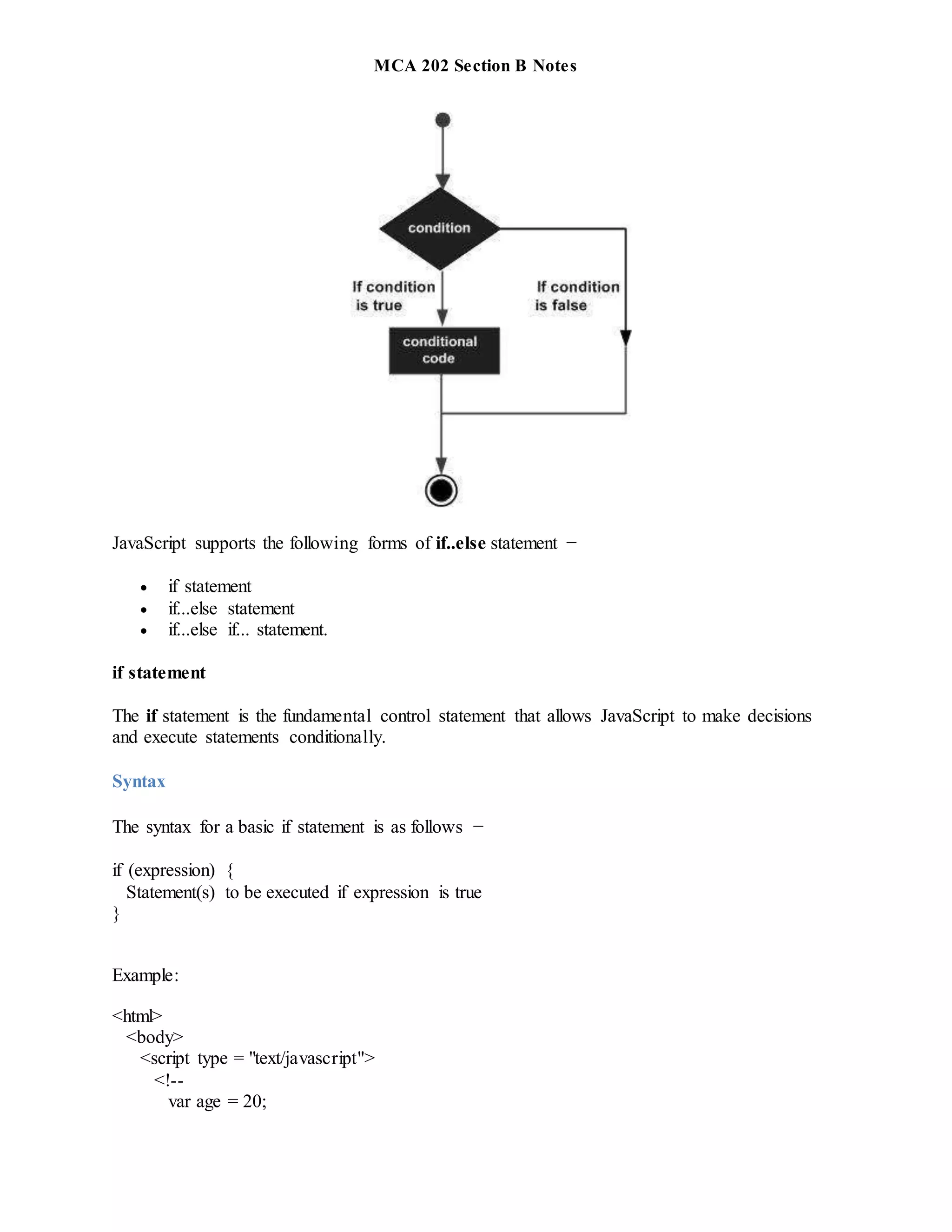 MCA 202 Section B Notes
JavaScript supports the following forms of if..else statement −
 if statement
 if...else statement
 if...else if... statement.
if statement
The if statement is the fundamental control statement that allows JavaScript to make decisions
and execute statements conditionally.
Syntax
The syntax for a basic if statement is as follows −
if (expression) {
Statement(s) to be executed if expression is true
}
Example:
<html>
<body>
<script type = "text/javascript">
<!--
var age = 20;
 