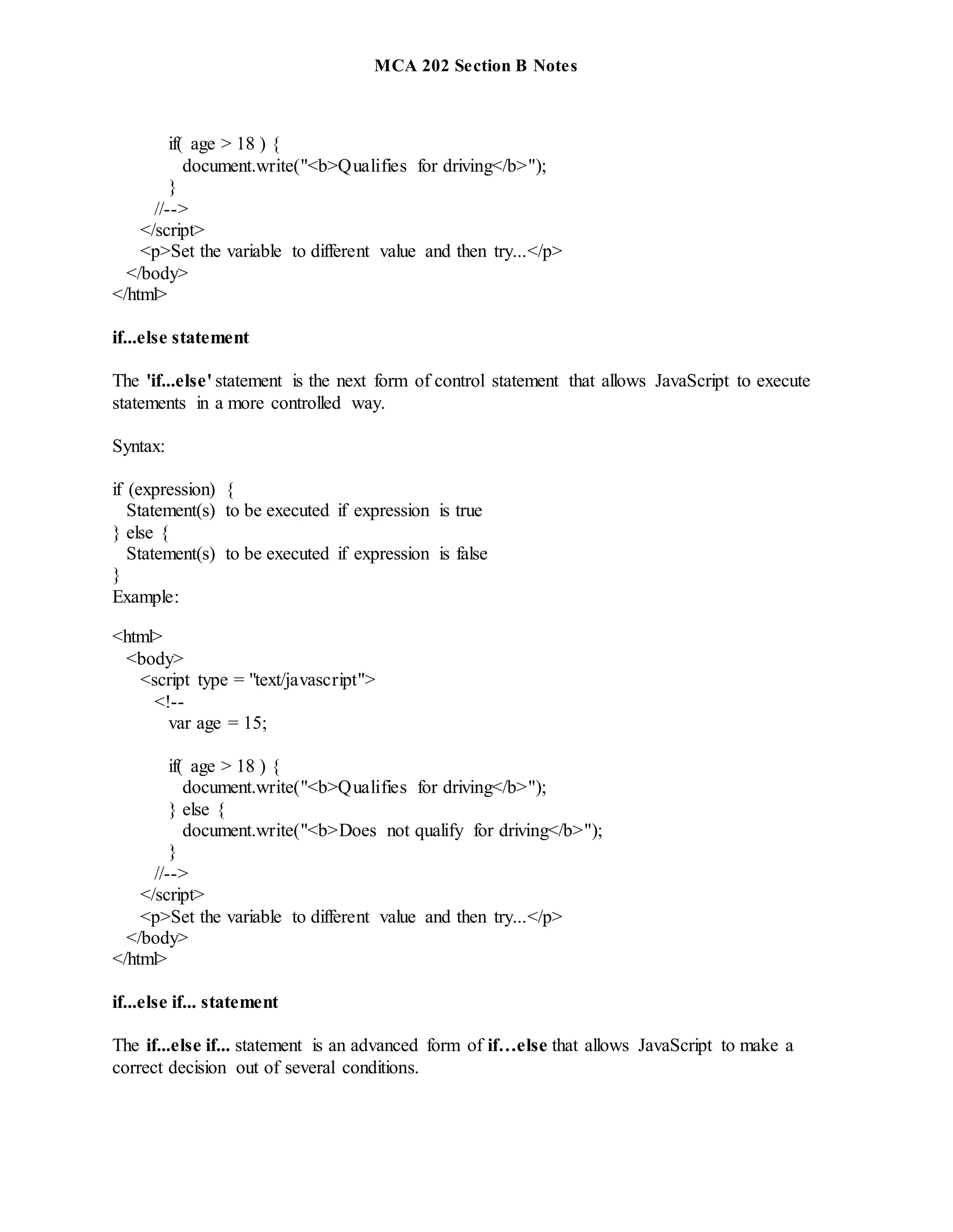 MCA 202 Section B Notes
if( age > 18 ) {
document.write("<b>Qualifies for driving</b>");
}
//-->
</script>
<p>Set the variable to different value and then try...</p>
</body>
</html>
if...else statement
The 'if...else' statement is the next form of control statement that allows JavaScript to execute
statements in a more controlled way.
Syntax:
if (expression) {
Statement(s) to be executed if expression is true
} else {
Statement(s) to be executed if expression is false
}
Example:
<html>
<body>
<script type = "text/javascript">
<!--
var age = 15;
if( age > 18 ) {
document.write("<b>Qualifies for driving</b>");
} else {
document.write("<b>Does not qualify for driving</b>");
}
//-->
</script>
<p>Set the variable to different value and then try...</p>
</body>
</html>
if...else if... statement
The if...else if... statement is an advanced form of if…else that allows JavaScript to make a
correct decision out of several conditions.
 