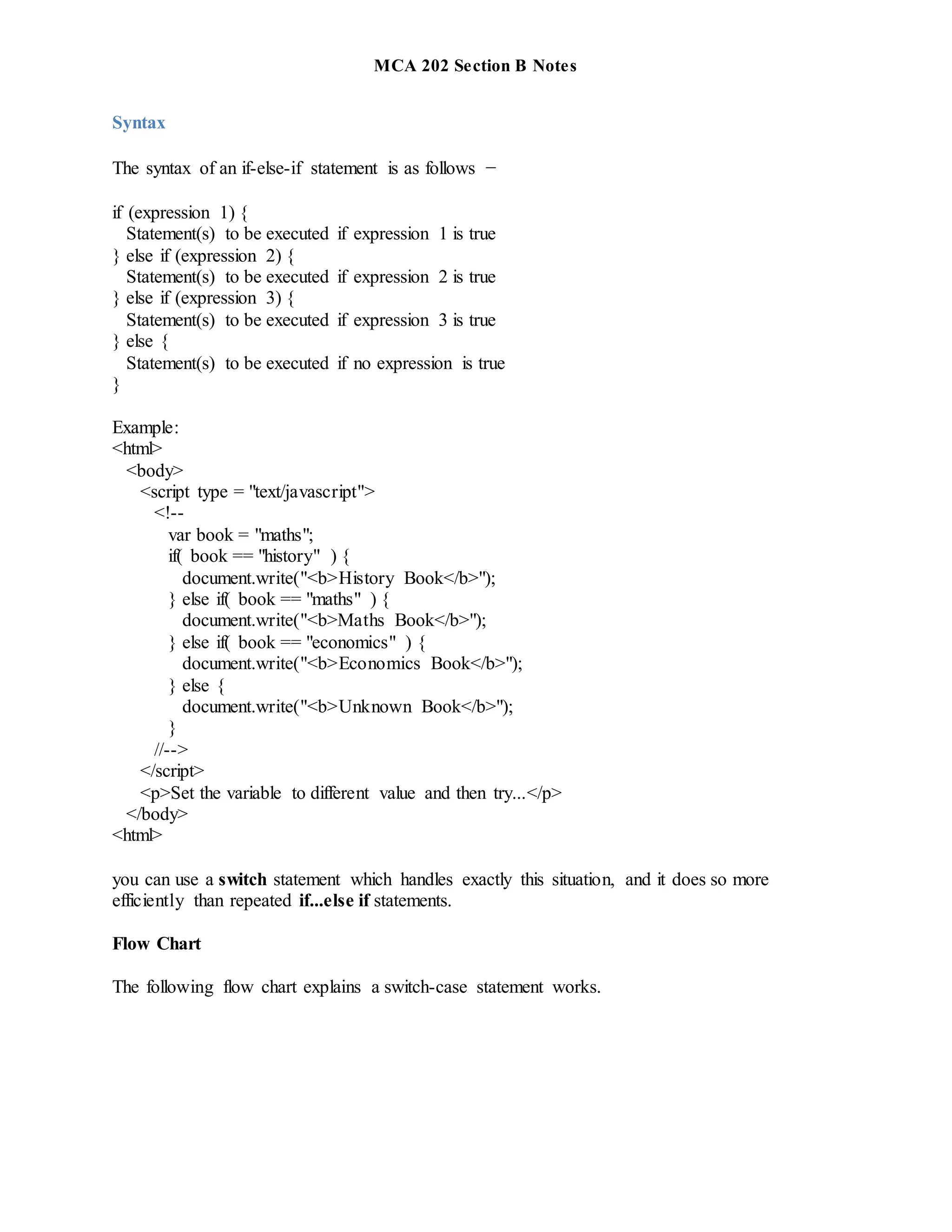 MCA 202 Section B Notes
Syntax
The syntax of an if-else-if statement is as follows −
if (expression 1) {
Statement(s) to be executed if expression 1 is true
} else if (expression 2) {
Statement(s) to be executed if expression 2 is true
} else if (expression 3) {
Statement(s) to be executed if expression 3 is true
} else {
Statement(s) to be executed if no expression is true
}
Example:
<html>
<body>
<script type = "text/javascript">
<!--
var book = "maths";
if( book == "history" ) {
document.write("<b>History Book</b>");
} else if( book == "maths" ) {
document.write("<b>Maths Book</b>");
} else if( book == "economics" ) {
document.write("<b>Economics Book</b>");
} else {
document.write("<b>Unknown Book</b>");
}
//-->
</script>
<p>Set the variable to different value and then try...</p>
</body>
<html>
you can use a switch statement which handles exactly this situation, and it does so more
efficiently than repeated if...else if statements.
Flow Chart
The following flow chart explains a switch-case statement works.
 