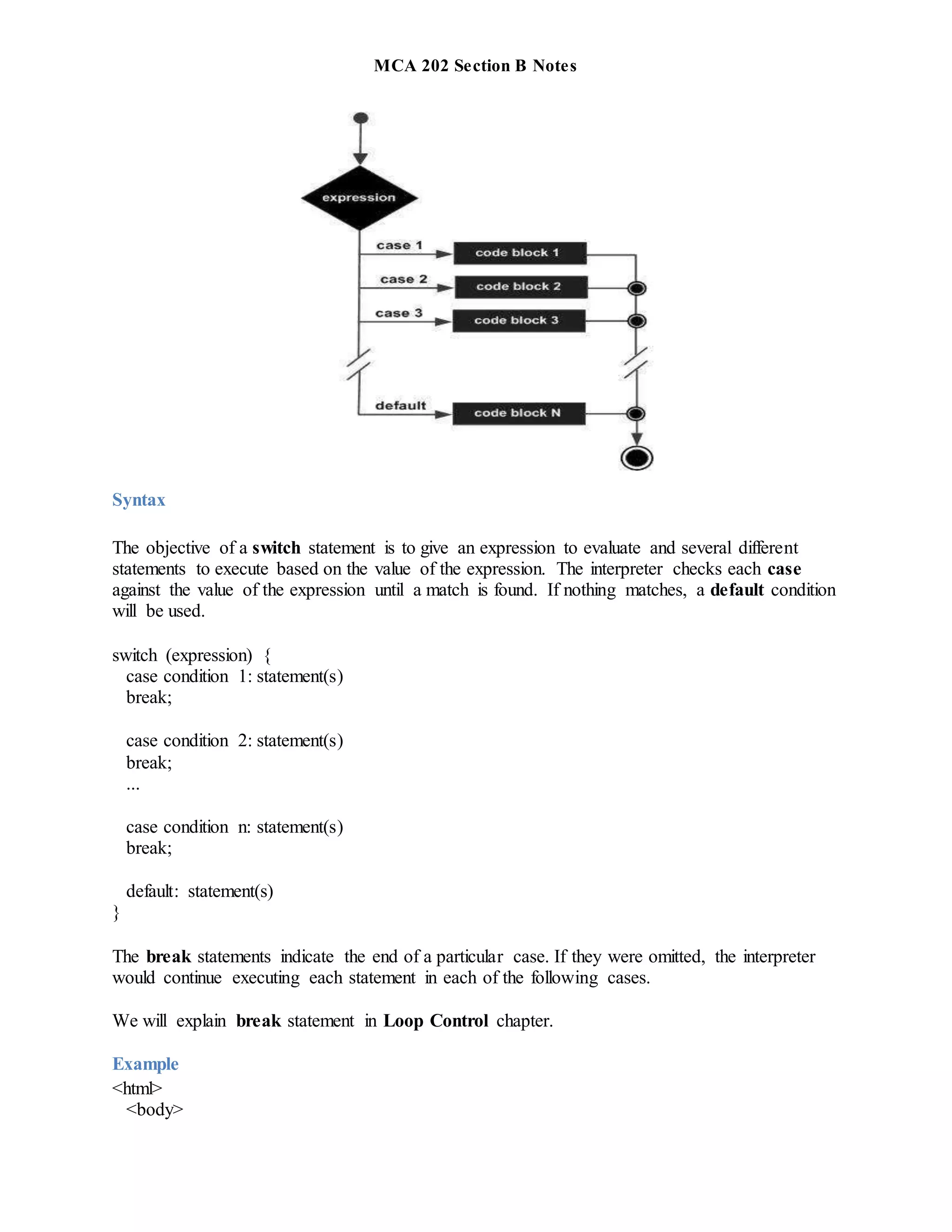 MCA 202 Section B Notes
Syntax
The objective of a switch statement is to give an expression to evaluate and several different
statements to execute based on the value of the expression. The interpreter checks each case
against the value of the expression until a match is found. If nothing matches, a default condition
will be used.
switch (expression) {
case condition 1: statement(s)
break;
case condition 2: statement(s)
break;
...
case condition n: statement(s)
break;
default: statement(s)
}
The break statements indicate the end of a particular case. If they were omitted, the interpreter
would continue executing each statement in each of the following cases.
We will explain break statement in Loop Control chapter.
Example
<html>
<body>
 