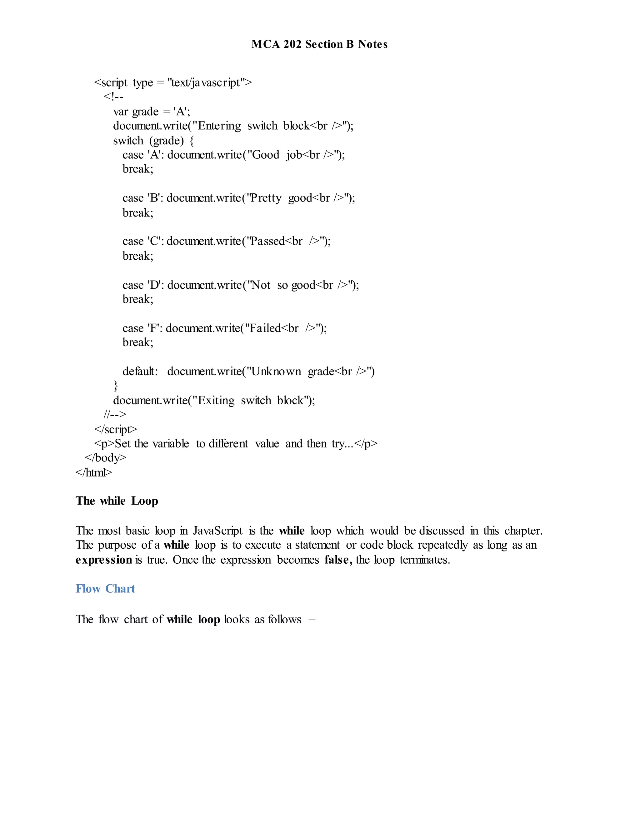 MCA 202 Section B Notes
<script type = "text/javascript">
<!--
var grade = 'A';
document.write("Entering switch block<br />");
switch (grade) {
case 'A': document.write("Good job<br />");
break;
case 'B': document.write("Pretty good<br />");
break;
case 'C': document.write("Passed<br />");
break;
case 'D': document.write("Not so good<br />");
break;
case 'F': document.write("Failed<br />");
break;
default: document.write("Unknown grade<br />")
}
document.write("Exiting switch block");
//-->
</script>
<p>Set the variable to different value and then try...</p>
</body>
</html>
The while Loop
The most basic loop in JavaScript is the while loop which would be discussed in this chapter.
The purpose of a while loop is to execute a statement or code block repeatedly as long as an
expression is true. Once the expression becomes false, the loop terminates.
Flow Chart
The flow chart of while loop looks as follows −
 