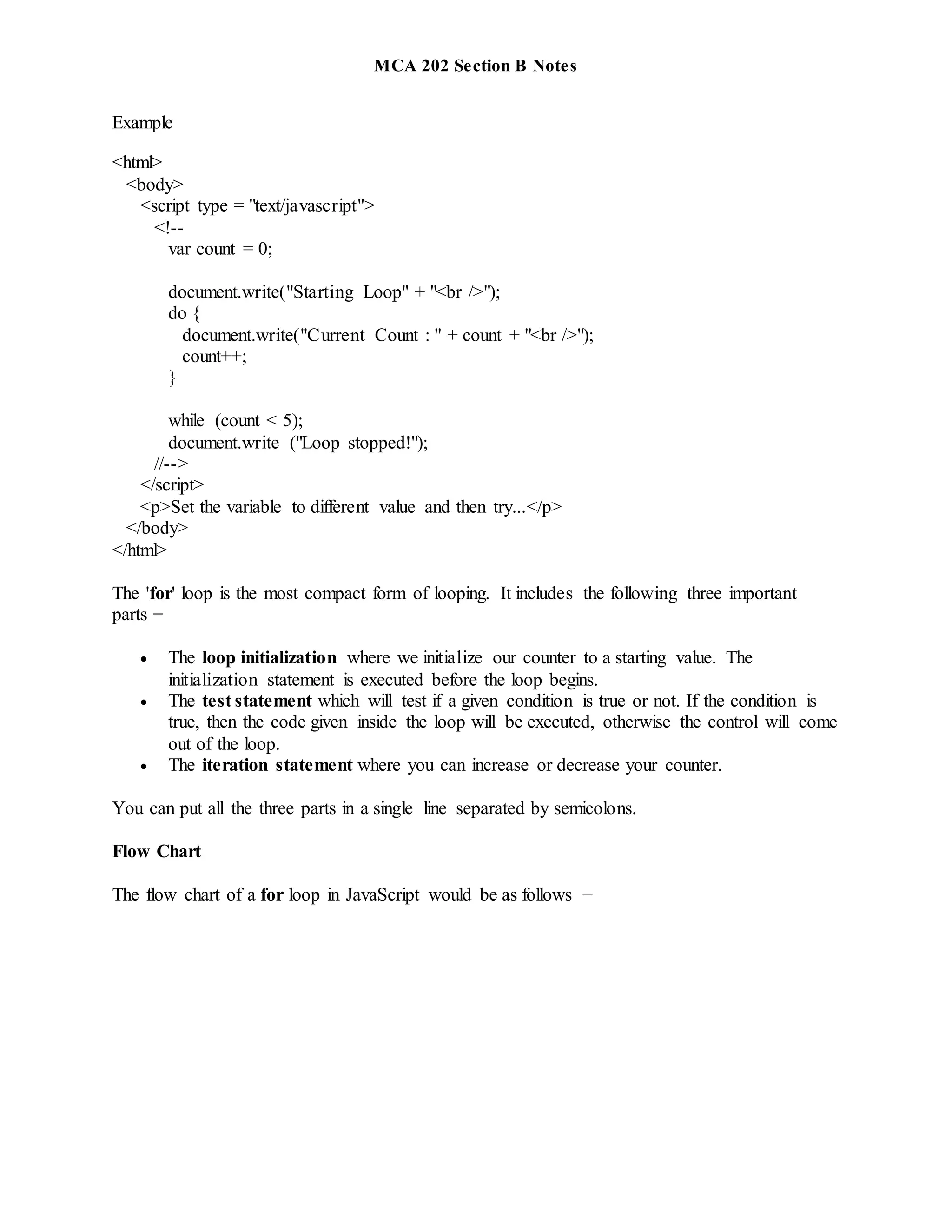 MCA 202 Section B Notes
Example
<html>
<body>
<script type = "text/javascript">
<!--
var count = 0;
document.write("Starting Loop" + "<br />");
do {
document.write("Current Count : " + count + "<br />");
count++;
}
while (count < 5);
document.write ("Loop stopped!");
//-->
</script>
<p>Set the variable to different value and then try...</p>
</body>
</html>
The 'for' loop is the most compact form of looping. It includes the following three important
parts −
 The loop initialization where we initialize our counter to a starting value. The
initialization statement is executed before the loop begins.
 The test statement which will test if a given condition is true or not. If the condition is
true, then the code given inside the loop will be executed, otherwise the control will come
out of the loop.
 The iteration statement where you can increase or decrease your counter.
You can put all the three parts in a single line separated by semicolons.
Flow Chart
The flow chart of a for loop in JavaScript would be as follows −
 