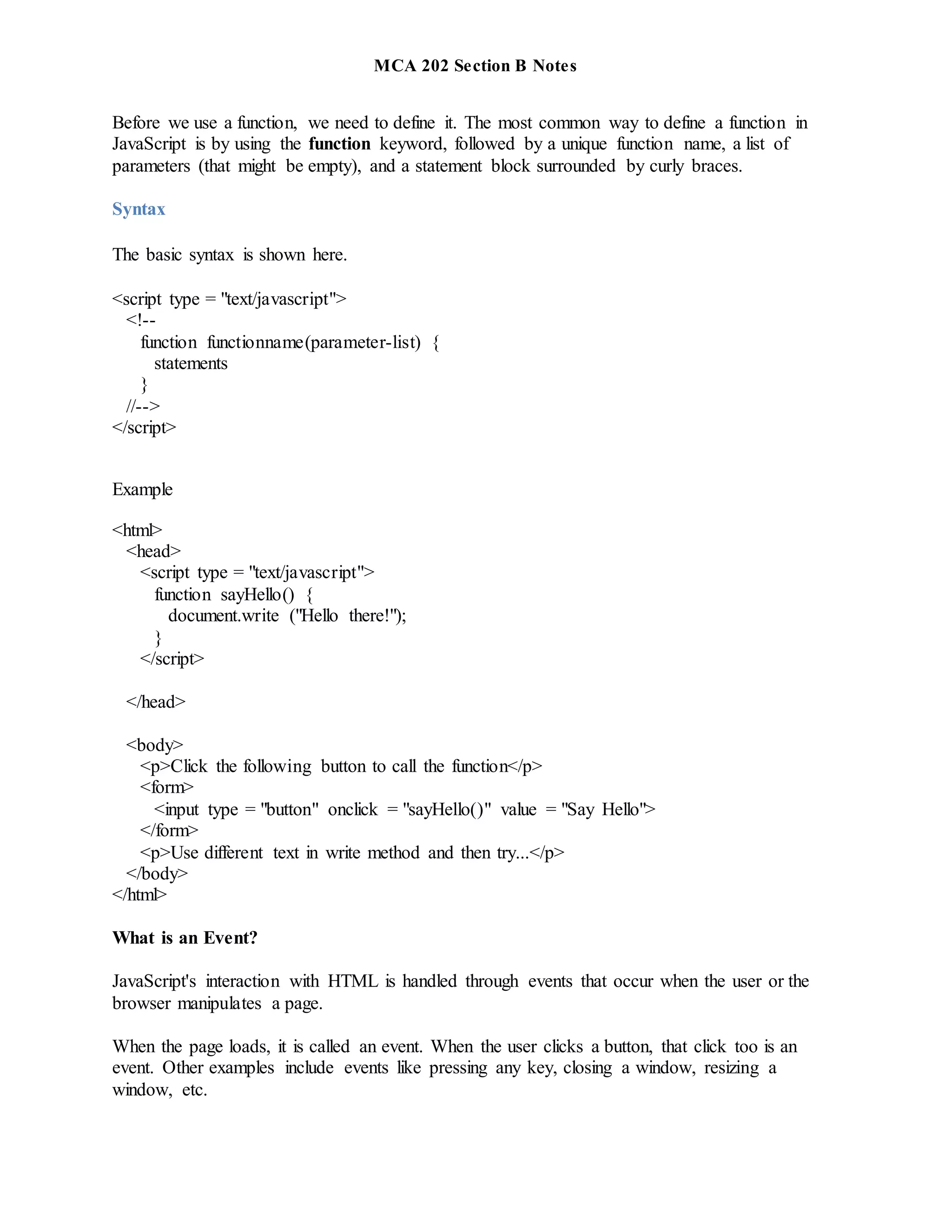 MCA 202 Section B Notes
Before we use a function, we need to define it. The most common way to define a function in
JavaScript is by using the function keyword, followed by a unique function name, a list of
parameters (that might be empty), and a statement block surrounded by curly braces.
Syntax
The basic syntax is shown here.
<script type = "text/javascript">
<!--
function functionname(parameter-list) {
statements
}
//-->
</script>
Example
<html>
<head>
<script type = "text/javascript">
function sayHello() {
document.write ("Hello there!");
}
</script>
</head>
<body>
<p>Click the following button to call the function</p>
<form>
<input type = "button" onclick = "sayHello()" value = "Say Hello">
</form>
<p>Use different text in write method and then try...</p>
</body>
</html>
What is an Event?
JavaScript's interaction with HTML is handled through events that occur when the user or the
browser manipulates a page.
When the page loads, it is called an event. When the user clicks a button, that click too is an
event. Other examples include events like pressing any key, closing a window, resizing a
window, etc.
 