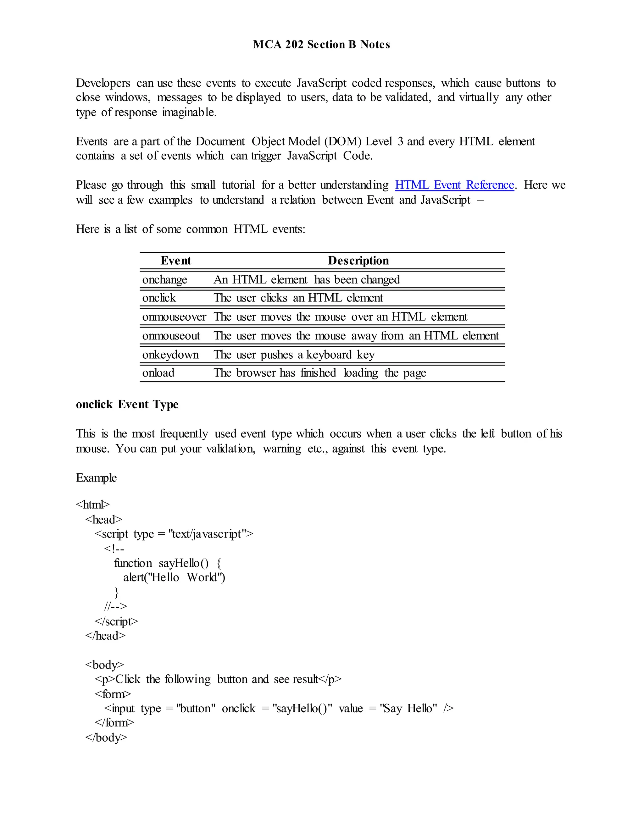 MCA 202 Section B Notes
Developers can use these events to execute JavaScript coded responses, which cause buttons to
close windows, messages to be displayed to users, data to be validated, and virtually any other
type of response imaginable.
Events are a part of the Document Object Model (DOM) Level 3 and every HTML element
contains a set of events which can trigger JavaScript Code.
Please go through this small tutorial for a better understanding HTML Event Reference. Here we
will see a few examples to understand a relation between Event and JavaScript –
Here is a list of some common HTML events:
Event Description
onchange An HTML element has been changed
onclick The user clicks an HTML element
onmouseover The user moves the mouse over an HTML element
onmouseout The user moves the mouse away from an HTML element
onkeydown The user pushes a keyboard key
onload The browser has finished loading the page
onclick Event Type
This is the most frequently used event type which occurs when a user clicks the left button of his
mouse. You can put your validation, warning etc., against this event type.
Example
<html>
<head>
<script type = "text/javascript">
<!--
function sayHello() {
alert("Hello World")
}
//-->
</script>
</head>
<body>
<p>Click the following button and see result</p>
<form>
<input type = "button" onclick = "sayHello()" value = "Say Hello" />
</form>
</body>
 
