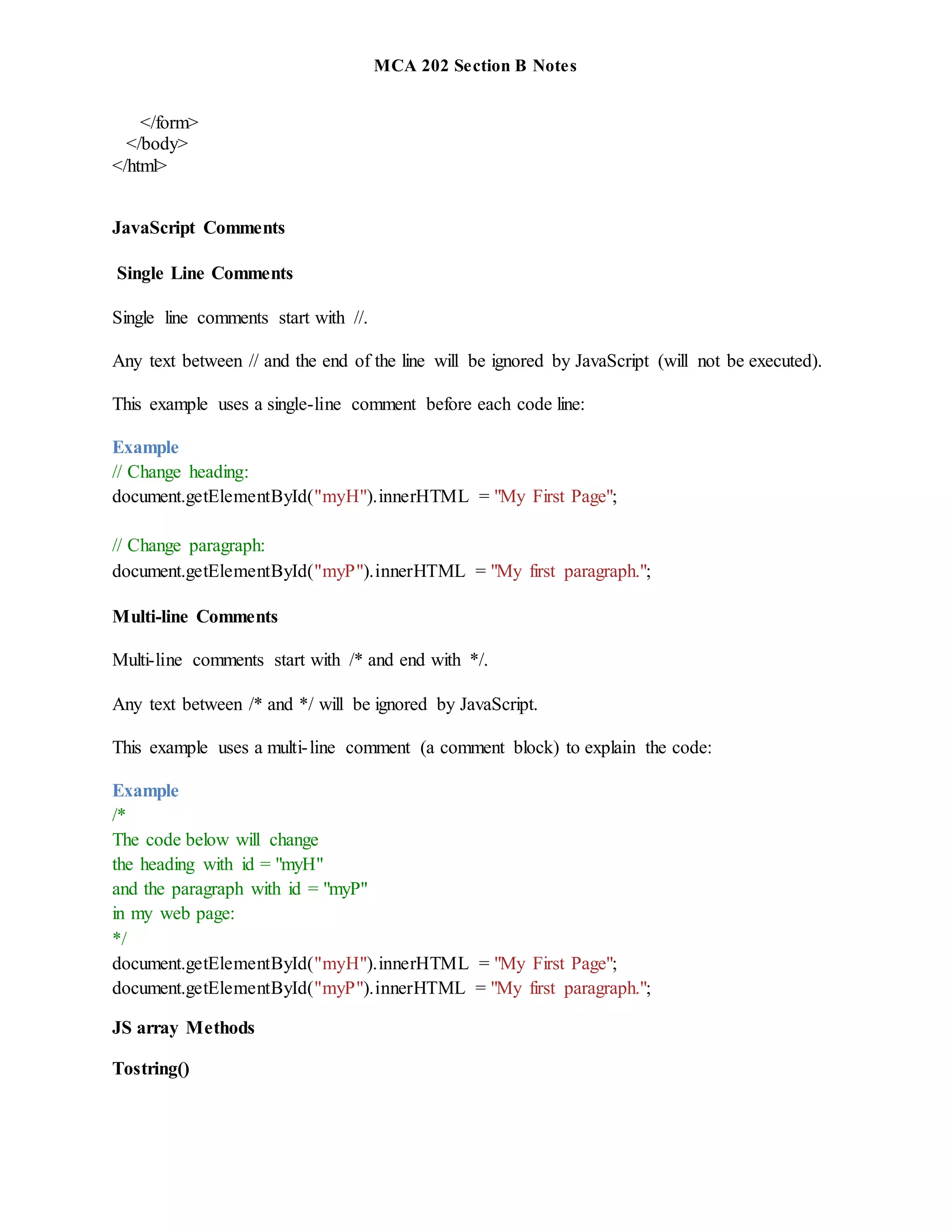 MCA 202 Section B Notes
</form>
</body>
</html>
JavaScript Comments
Single Line Comments
Single line comments start with //.
Any text between // and the end of the line will be ignored by JavaScript (will not be executed).
This example uses a single-line comment before each code line:
Example
// Change heading:
document.getElementById("myH").innerHTML = "My First Page";
// Change paragraph:
document.getElementById("myP").innerHTML = "My first paragraph.";
Multi-line Comments
Multi-line comments start with /* and end with */.
Any text between /* and */ will be ignored by JavaScript.
This example uses a multi-line comment (a comment block) to explain the code:
Example
/*
The code below will change
the heading with id = "myH"
and the paragraph with id = "myP"
in my web page:
*/
document.getElementById("myH").innerHTML = "My First Page";
document.getElementById("myP").innerHTML = "My first paragraph.";
JS array Methods
Tostring()
 