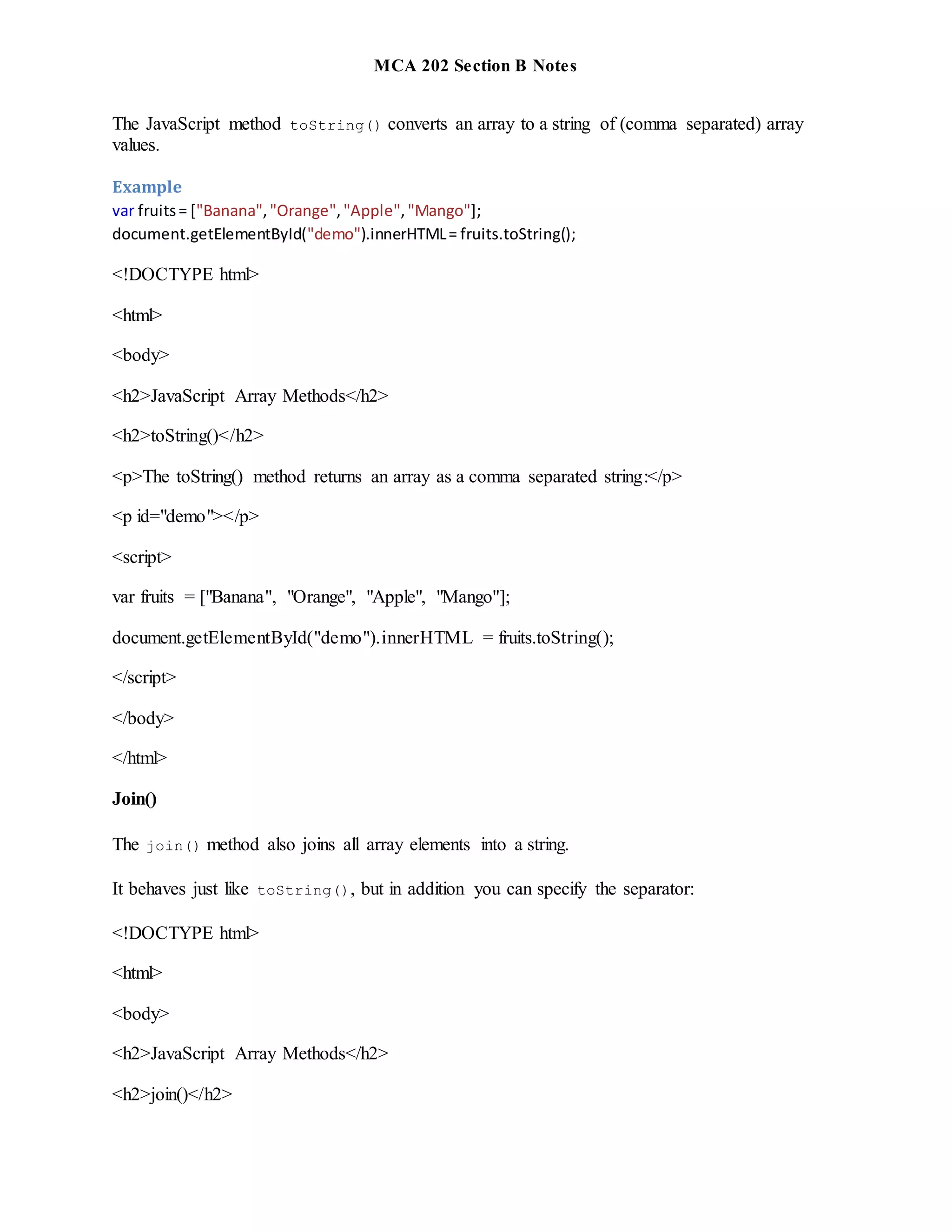 MCA 202 Section B Notes
The JavaScript method toString() converts an array to a string of (comma separated) array
values.
Example
var fruits= ["Banana","Orange","Apple","Mango"];
document.getElementById("demo").innerHTML= fruits.toString();
<!DOCTYPE html>
<html>
<body>
<h2>JavaScript Array Methods</h2>
<h2>toString()</h2>
<p>The toString() method returns an array as a comma separated string:</p>
<p id="demo"></p>
<script>
var fruits = ["Banana", "Orange", "Apple", "Mango"];
document.getElementById("demo").innerHTML = fruits.toString();
</script>
</body>
</html>
Join()
The join() method also joins all array elements into a string.
It behaves just like toString(), but in addition you can specify the separator:
<!DOCTYPE html>
<html>
<body>
<h2>JavaScript Array Methods</h2>
<h2>join()</h2>
 