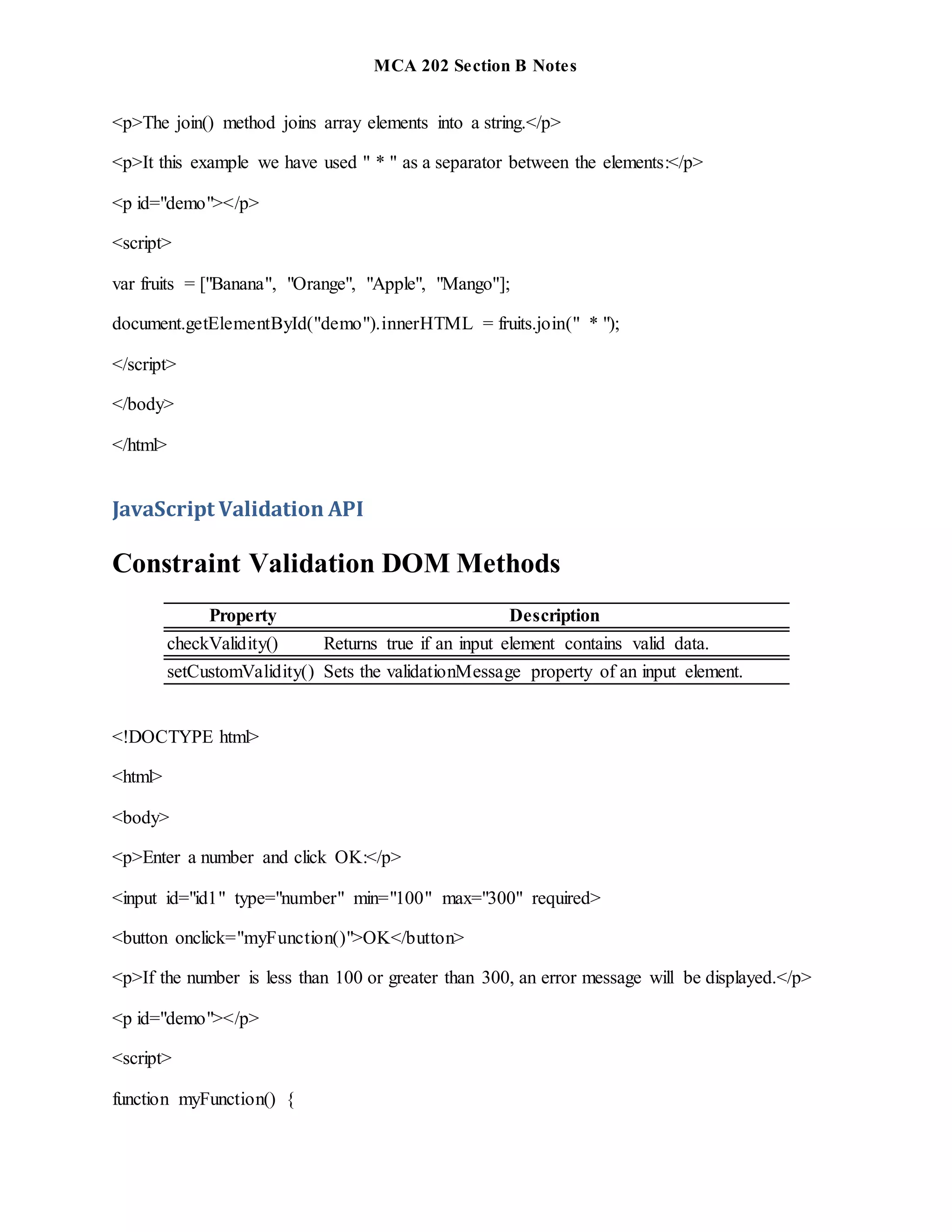MCA 202 Section B Notes
<p>The join() method joins array elements into a string.</p>
<p>It this example we have used " * " as a separator between the elements:</p>
<p id="demo"></p>
<script>
var fruits = ["Banana", "Orange", "Apple", "Mango"];
document.getElementById("demo").innerHTML = fruits.join(" * ");
</script>
</body>
</html>
JavaScript Validation API
Constraint Validation DOM Methods
Property Description
checkValidity() Returns true if an input element contains valid data.
setCustomValidity() Sets the validationMessage property of an input element.
<!DOCTYPE html>
<html>
<body>
<p>Enter a number and click OK:</p>
<input id="id1" type="number" min="100" max="300" required>
<button onclick="myFunction()">OK</button>
<p>If the number is less than 100 or greater than 300, an error message will be displayed.</p>
<p id="demo"></p>
<script>
function myFunction() {
 