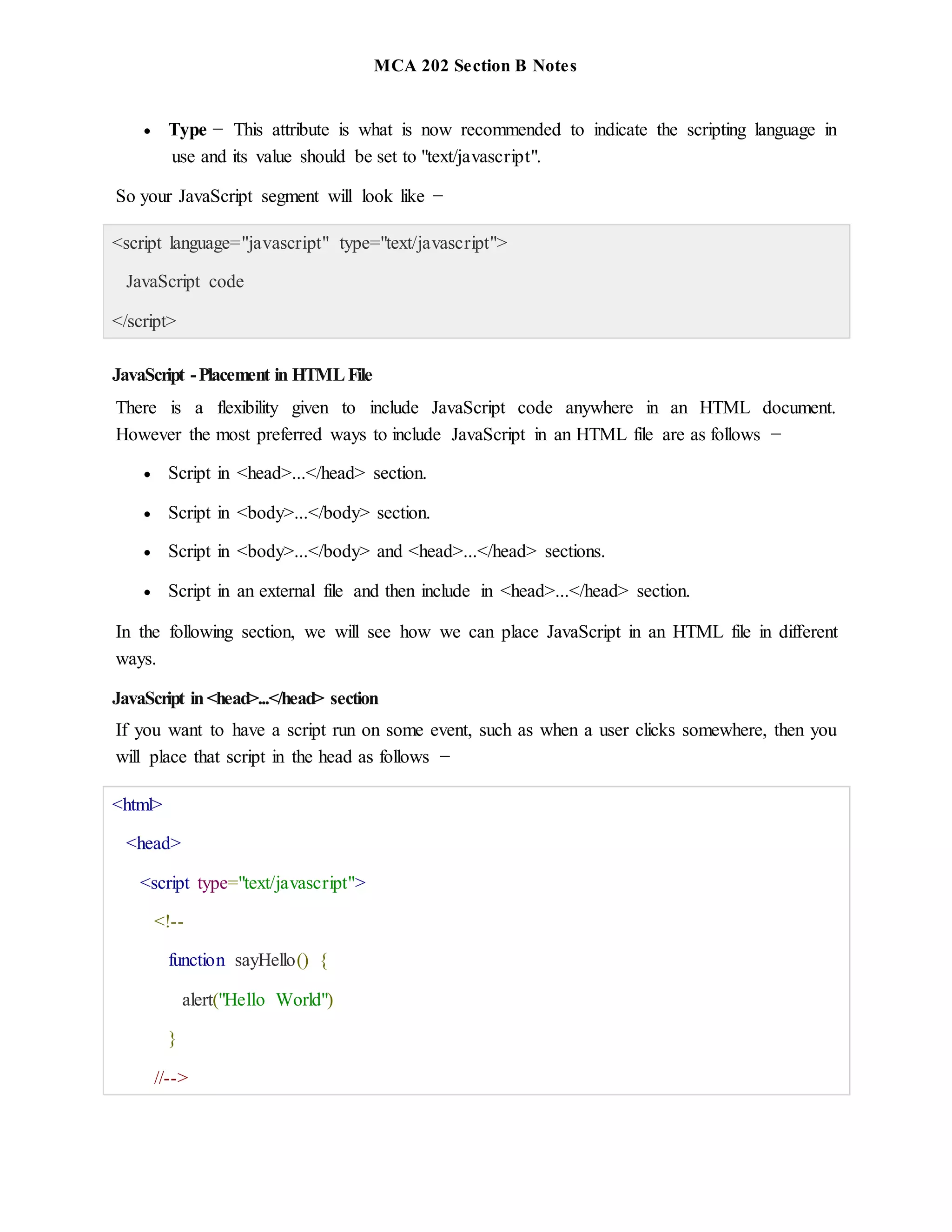 MCA 202 Section B Notes
 Type − This attribute is what is now recommended to indicate the scripting language in
use and its value should be set to "text/javascript".
So your JavaScript segment will look like −
<script language="javascript" type="text/javascript">
JavaScript code
</script>
JavaScript -Placement in HTMLFile
There is a flexibility given to include JavaScript code anywhere in an HTML document.
However the most preferred ways to include JavaScript in an HTML file are as follows −
 Script in <head>...</head> section.
 Script in <body>...</body> section.
 Script in <body>...</body> and <head>...</head> sections.
 Script in an external file and then include in <head>...</head> section.
In the following section, we will see how we can place JavaScript in an HTML file in different
ways.
JavaScript in<head>...</head> section
If you want to have a script run on some event, such as when a user clicks somewhere, then you
will place that script in the head as follows −
<html>
<head>
<script type="text/javascript">
<!--
function sayHello() {
alert("Hello World")
}
//-->
 