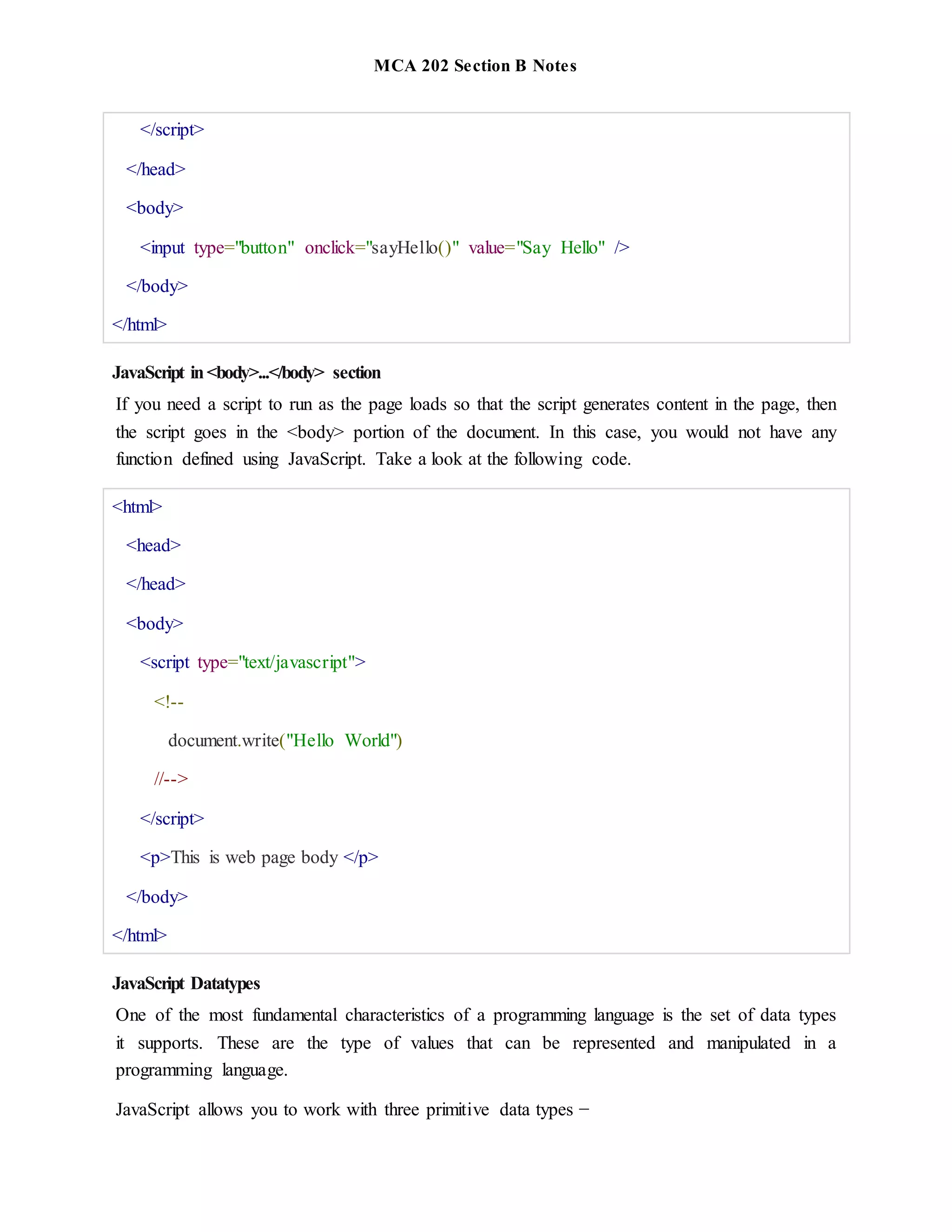 MCA 202 Section B Notes
</script>
</head>
<body>
<input type="button" onclick="sayHello()" value="Say Hello" />
</body>
</html>
JavaScript in<body>...</body> section
If you need a script to run as the page loads so that the script generates content in the page, then
the script goes in the <body> portion of the document. In this case, you would not have any
function defined using JavaScript. Take a look at the following code.
<html>
<head>
</head>
<body>
<script type="text/javascript">
<!--
document.write("Hello World")
//-->
</script>
<p>This is web page body </p>
</body>
</html>
JavaScript Datatypes
One of the most fundamental characteristics of a programming language is the set of data types
it supports. These are the type of values that can be represented and manipulated in a
programming language.
JavaScript allows you to work with three primitive data types −
 