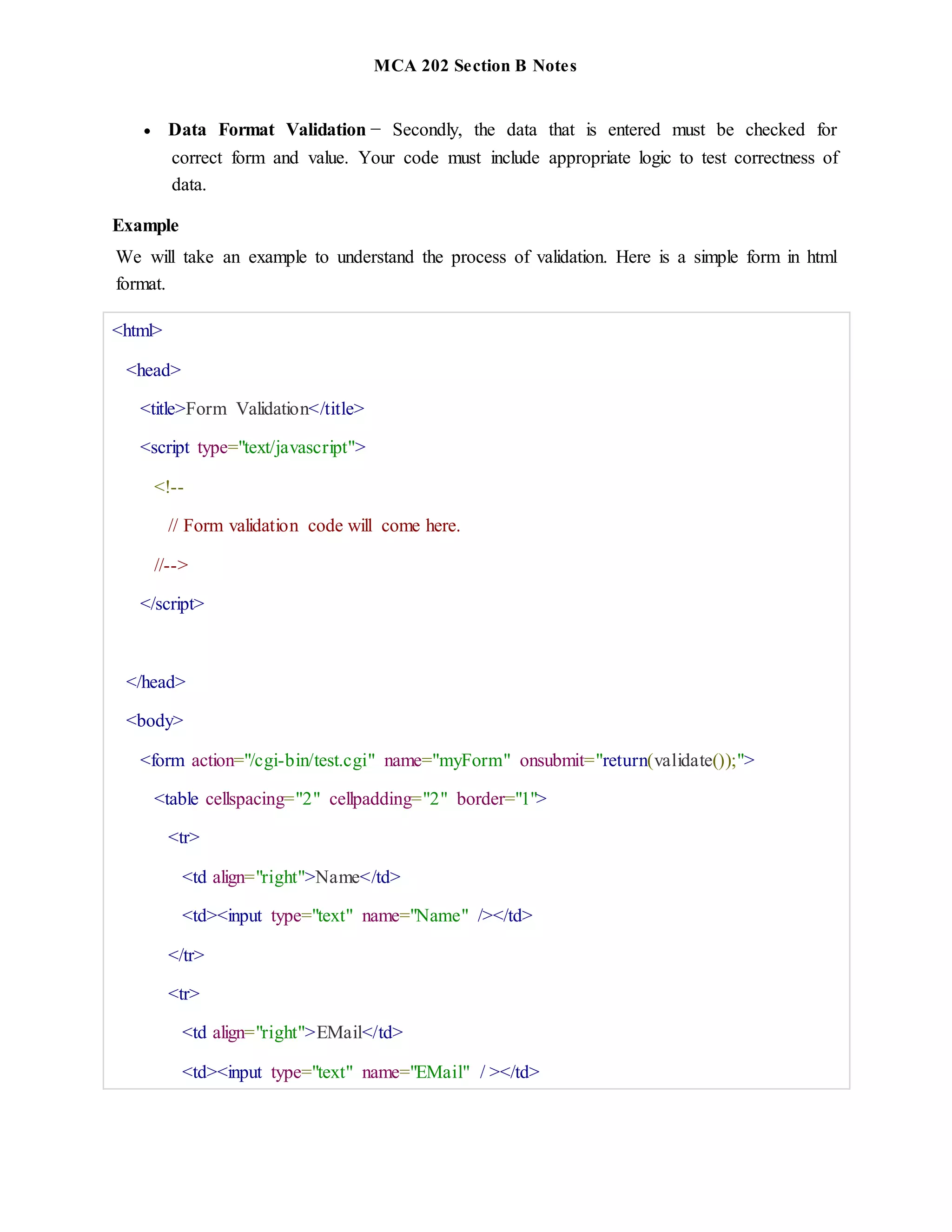 MCA 202 Section B Notes
 Data Format Validation − Secondly, the data that is entered must be checked for
correct form and value. Your code must include appropriate logic to test correctness of
data.
Example
We will take an example to understand the process of validation. Here is a simple form in html
format.
<html>
<head>
<title>Form Validation</title>
<script type="text/javascript">
<!--
// Form validation code will come here.
//-->
</script>
</head>
<body>
<form action="/cgi-bin/test.cgi" name="myForm" onsubmit="return(validate());">
<table cellspacing="2" cellpadding="2" border="1">
<tr>
<td align="right">Name</td>
<td><input type="text" name="Name" /></td>
</tr>
<tr>
<td align="right">EMail</td>
<td><input type="text" name="EMail" / ></td>
 