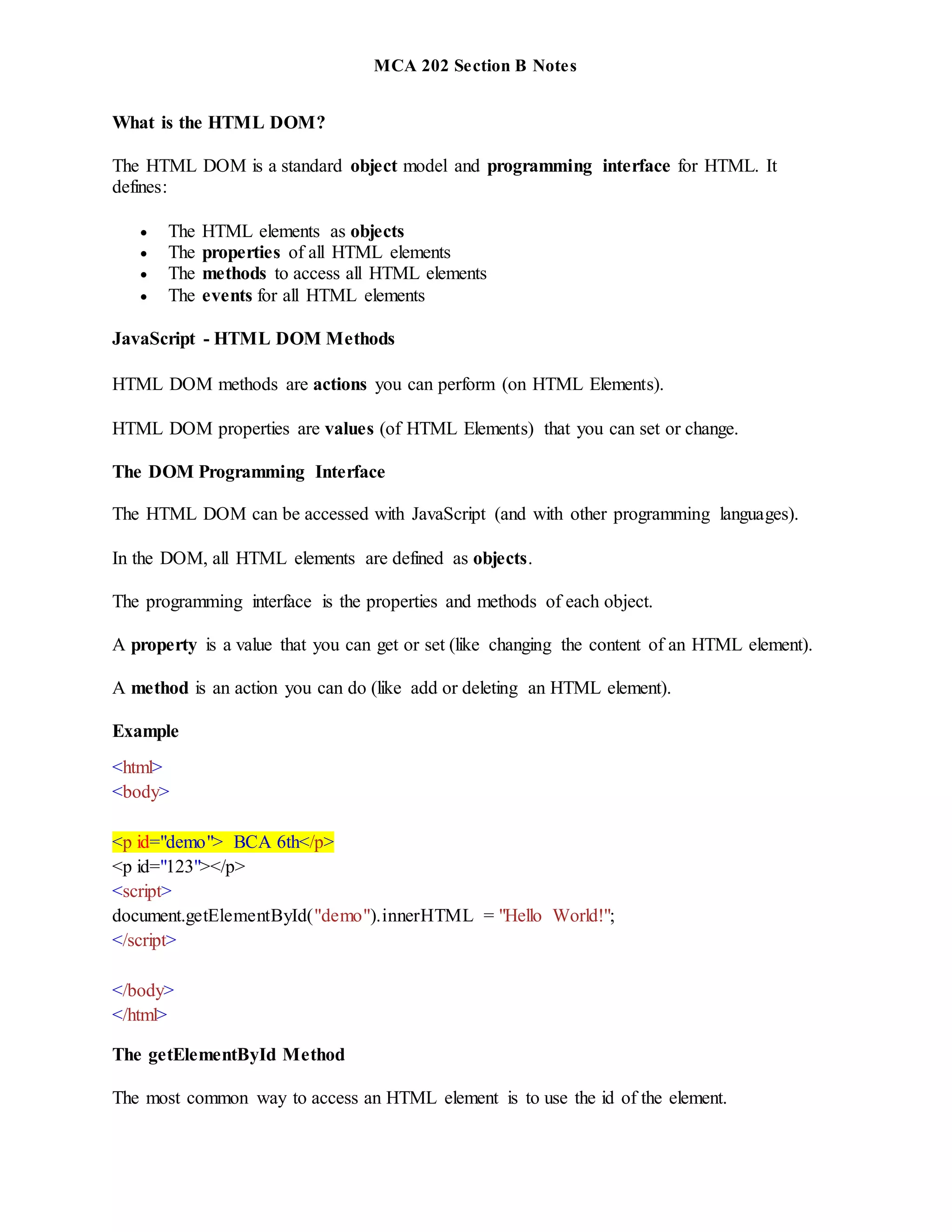 MCA 202 Section B Notes
What is the HTML DOM?
The HTML DOM is a standard object model and programming interface for HTML. It
defines:
 The HTML elements as objects
 The properties of all HTML elements
 The methods to access all HTML elements
 The events for all HTML elements
JavaScript - HTML DOM Methods
HTML DOM methods are actions you can perform (on HTML Elements).
HTML DOM properties are values (of HTML Elements) that you can set or change.
The DOM Programming Interface
The HTML DOM can be accessed with JavaScript (and with other programming languages).
In the DOM, all HTML elements are defined as objects.
The programming interface is the properties and methods of each object.
A property is a value that you can get or set (like changing the content of an HTML element).
A method is an action you can do (like add or deleting an HTML element).
Example
<html>
<body>
<p id="demo"> BCA 6th</p>
<p id="123"></p>
<script>
document.getElementById("demo").innerHTML = "Hello World!";
</script>
</body>
</html>
The getElementById Method
The most common way to access an HTML element is to use the id of the element.
 