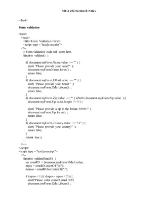 MCA 202 Section B Notes
</html>
Form validation
<html>
<head>
<title>Form Validation</title>
<script type = "text/javascript">
<!--
// Form validation code will come here.
function validate() {
if( document.myForm.Name.value == "" ) {
alert( "Please provide your name!" );
document.myForm.Name.focus() ;
return false;
}
if( document.myForm.EMail.value == "" ) {
alert( "Please provide your Email!" );
document.myForm.EMail.focus() ;
return false;
}
if( document.myForm.Zip.value == "" || isNaN( document.myForm.Zip.value ) ||
document.myForm.Zip.value.length != 5 ) {
alert( "Please provide a zip in the format #####." );
document.myForm.Zip.focus() ;
return false;
}
if( document.myForm.Country.value == "-1" ) {
alert( "Please provide your country!" );
return false;
}
return( true );
}
//-->
</script>
<script type = "text/javascript">
<!--
function validateEmail() {
var emailID = document.myForm.EMail.value;
atpos = emailID.indexOf("@");
dotpos = emailID.lastIndexOf(".");
if (atpos < 1 || ( dotpos - atpos < 2 )) {
alert("Please enter correct email ID")
document.myForm.EMail.focus() ;
 