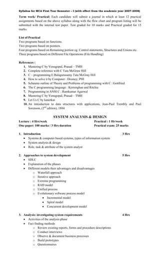 Syllabus for MCA First Year Semester – I (with effect from the academic year 2007-2008)

Term work/ Practical: Each candidate will submit a journal in which at least 12 practical
assignments based on the above syllabus along with the flow chart and program listing will be
submitted with the internal test paper. Test graded for 10 marks and Practical graded for 15
marks.

List of Practical
Two programs based on functions.
Two programs based on pointers.
Four programs based on Remaining portion eg. Control statements, Structures and Unions etc.
Three programs based on Different File Operations (File Handling)

References :
   1. Mastering C by Venugopal, Prasad – TMH
   2. Complete reference with C Tata McGraw Hill
   3. C – programming E.Balagurusamy Tata McGray Hill
   4. How to solve it by Computer : Dromey, PHI
   5. Schaums outline of Theory and Problems of programming with C : Gottfried
   6. The C programming language : Kerninghan and Ritchie
   7. Programming in ANSI C : Ramkumar Agarwal
   8. Mastering C by Venugopal, Prasad – TMH
   9. Let Us C by kanetkar
   10. An introduction to data structures with applications, Jean-Paul Trembly and Paul
       Sorenson, (2nd edition), 1884

                          SYSTEM ANALYSIS & DESIGN
Lecture : 4 Hrs/week                                     Practical : 1 Hr/week
One paper: 100 marks / 3 Hrs duration                    Practical exam: 25 marks

1. Introduction                                                                3 Hrs
   • Systems & computer based systems, types of information system
   • System analysis & design
   • Role, task & attribute of the system analyst

2. Approaches to system development                                            5 Hrs
   • SDLC
   • Explanation of the phases
   • Different models their advantages and disadvantages
         o Waterfall approach
         o Iterative approach
         o Extreme programming
         o RAD model
         o Unified process
         o Evolutionary software process model
                • Incremental model
                • Spiral model
                • Concurrent development model

3. Analysis: investigating system requirements                                 4 Hrs
   • Activities of the analysis phase
   • Fact finding methods
         o Review existing reports, forms and procedure descriptions
         o Conduct interviews
         o Observe & document business processes
         o Build prototypes
         o Questionnaires
 