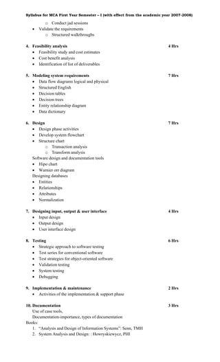 Syllabus for MCA First Year Semester – I (with effect from the academic year 2007-2008)

          o Conduct jad sessions
   •   Validate the requirements
          o Structured walkthroughs

4. Feasibility analysis                                                   4 Hrs
   • Feasibility study and cost estimates
   • Cost benefit analysis
   • Identification of list of deliverables

5. Modeling system requirements                                           7 Hrs
   • Data flow diagrams logical and physical
   • Structured English
   • Decision tables
   • Decision trees
   • Entity relationship diagram
   • Data dictionary

6. Design                                                                 7 Hrs
   • Design phase activities
   • Develop system flowchart
   • Structure chart
          o Transaction analysis
          o Transform analysis
   Software design and documentation tools
   • Hipo chart
   • Warnier orr diagram
   Designing databases
   • Entities
   • Relationships
   • Attributes
   • Normalization

7. Designing input, output & user interface                               4 Hrs
   • Input design
   • Output design
   • User interface design

8. Testing                                                                6 Hrs
   • Strategic approach to software testing
   • Test series for conventional software
   • Test strategies for object-oriented software
   • Validation testing
   • System testing
   • Debugging

9. Implementation & maintenance                                           2 Hrs
   • Activities of the implementation & support phase

10. Documentation                                                         3 Hrs
    Use of case tools,
    Documentation-importance, types of documentation
Books:
    1. “Analysis and Design of Information Systems”: Senn, TMH
    2. System Analysis and Design: : Howryskiewycz, PHI
 