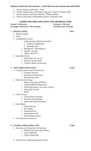 Syllabus for MCA First Year Semester – I (with effect from the academic year 2007-2008)

    3.   “System Analysis and Design” : Awad
    4.   “Software Engineering A practitioners Approach”: Roger S. Pressman TMH
    5.   “System Analysis and Design Methods: “ Whitten, Bentley
    6.   “Analysis and Design of Information Systems”: Rajaraman, PHI

             COMPUTER ORGANIZATION AND ARCHITECTURE
Lecture : 4 Hrs/week                                    Practical : 1 Hr/week
One paper: 100 marks / 3 Hrs duration                   Practical exam: 25 marks

1   DIGITAL LOGIC                                                            6 Hrs
    • Boolean Algebra
    • Gates
    • Combinational Circuits
            o Implementation of Boolean Functions
                 • Algebraic Simplification
                 • Karnaugh maps
            o Multiplexers / Demultiplexers
            o Decodes / Encodes
            o Adders : Half, Full
    • Sequential Circuits
            o Flips-Flops: S-R, J-K, D
            o Registers: Parallel, Shift
            o Counters: Ripple, Synchronous

2   THE COMPUTER SYSTEM                                                      13 Hrs
    • Computer function and Interconnection
             o Computer functions
             o Interconnection Structures
             o Bus Interconnection
    • Memory system design
             o Memory hierarchy and SRAM
             o Advanced DRAM Organisation
             o Interleaved memory, Associative memory
             o Nonvolatile memory
             o RAID
    • Cache memory
             o Cache memory Principles
             o Elements of cache design
             o Improving Cache Performance
    • Input/Output
             o External devices
             o I/O modules
             o Programmed I/O
             o Interrupt-driven I/O
             o Direct Memory Access
    • I/O Channels and Processors


3   CENTRAL PROCESSING UNIT                                                  13 Hrs
    • Instruction set: characteristics & functions
              o Machine Instruction characteristics
              o Type of Operands
              o Types of Operations

    •    Instruction set: addressing modes & formats
 