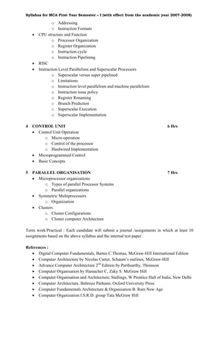 Syllabus for MCA First Year Semester – I (with effect from the academic year 2007-2008)

                o Addressing
                o Instruction Formats
    •   CPU structure and Function
                o Processor Organization
                o Register Organization
                o Instruction cycle
                o Instruction Pipelining
    •   RISC
    •   Instruction Level Parallelism and Superscalar Processors
                o Superscalar versus super pipelined
                o Limitations
                o Instruction level parallelism and machine parallelism
                o Instruction issue policy
                o Register Renaming
                o Branch Prediction
                o Superscalar Execution
                o Superscalar Implementation

4   CONTROL UNIT                                                             6 Hrs
    • Control Unit Operation
         o Micro-operation
         o Control of the processor
         o Hardwired Implementation
    • Microprogrammed Control
    • Basic Concepts

5   PARALLEL ORGANISATION                                                    7 Hrs
    • Microprocessor organizations
         o Types of parallel Processor Systems
         o Parallel organizations
    • Symmetric Multiprocessors
         o Organization
    • Clusters
         o Cluster Configurations
         o Cluster computer Architecture

Term work/Practical : Each candidate will submit a journal /assignments in which at least 10
assignments based on the above syllabus and the internal test paper.

References :
   • Digital Computer Fundamentals, Bartee C.Thomas, McGraw-Hill International Edition
   • Computer Architecture by Nicolas Carter, Schaum’s outlines, McGraw-Hill
   • Advance Computer Architecture 2nd Edition by Parthsarthy, Thomson
   • Computer Organisation by Hamacher C, Zaky S. McGraw Hill
   • Computer Organisation and Architecture; Stallings, W Prentice Hall of India, New Delhi
   • Computer Architecture, Behrooz Parhami, Oxford University Press
   • Computer Fundamentals Architecture & Organisation B. Ram New Age
   • Computer Organization I.S.R.D. group Tata McGraw Hill
 