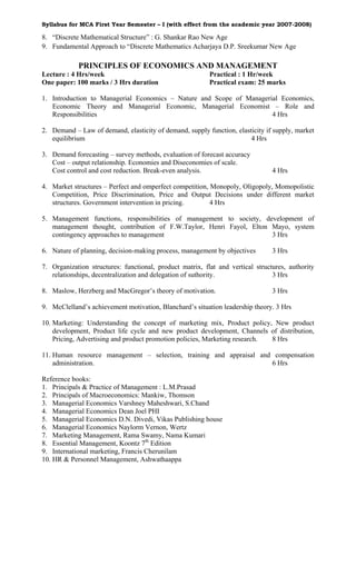 Syllabus for MCA First Year Semester – I (with effect from the academic year 2007-2008)

8. “Discrete Mathematical Structure” : G. Shankar Rao New Age
9. Fundamental Approach to “Discrete Mathematics Acharjaya D.P. Sreekumar New Age

            PRINCIPLES OF ECONOMICS AND MANAGEMENT
Lecture : 4 Hrs/week                                      Practical : 1 Hr/week
One paper: 100 marks / 3 Hrs duration                     Practical exam: 25 marks

1. Introduction to Managerial Economics – Nature and Scope of Managerial Economics,
   Economic Theory and Managerial Economic, Managerial Economist – Role and
   Responsibilities                                                   4 Hrs

2. Demand – Law of demand, elasticity of demand, supply function, elasticity if supply, market
   equilibrium                                                         4 Hrs

3. Demand forecasting – survey methods, evaluation of forecast accuracy
   Cost – output relationship. Economies and Diseconomies of scale.
   Cost control and cost reduction. Break-even analysis.                        4 Hrs

4. Market structures – Perfect and omperfect competition, Monopoly, Oligopoly, Momopolistic
   Competition, Price Discrimination, Price and Output Decisions under different market
   structures. Government intervention in pricing.        4 Hrs

5. Management functions, responsibilities of management to society, development of
   management thought, contribution of F.W.Taylor, Henri Fayol, Elton Mayo, system
   contingency approaches to management                               3 Hrs

6. Nature of planning, decision-making process, management by objectives        3 Hrs

7. Organization structures: functional, product matrix, flat and vertical structures, authority
   relationships, decentralization and delegation of suthority.                 3 Hrs

8. Maslow, Herzberg and MacGregor’s theory of motivation.                       3 Hrs

9. McClelland’s achievement motivation, Blanchard’s situation leadership theory. 3 Hrs

10. Marketing: Understanding the concept of marketing mix, Product policy, New product
    development, Product life cycle and new product development, Channels of distribution,
    Pricing, Advertising and product promotion policies, Marketing research. 8 Hrs

11. Human resource management – selection, training and appraisal and compensation
    administration.                                                  6 Hrs

Reference books:
1. Principals & Practice of Management : L.M.Prasad
2. Principals of Macroeconomics: Mankiw, Thomson
3. Managerial Economics Varshney Maheshwari, S.Chand
4. Managerial Economics Dean Joel PHI
5. Managerial Economics D.N. Divedi, Vikas Publishing house
6. Managerial Economics Naylorm Vernon, Wertz
7. Marketing Management, Rama Swamy, Nama Kumari
8. Essential Management, Koontz 7th Edition
9. International marketing, Francis Cherunilam
10. HR & Personnel Management, Ashwathaappa
 
