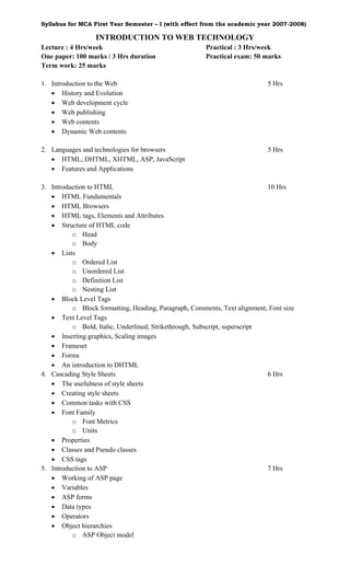 Syllabus for MCA First Year Semester – I (with effect from the academic year 2007-2008)

                  INTRODUCTION TO WEB TECHNOLOGY
Lecture : 4 Hrs/week                                   Practical : 3 Hrs/week
One paper: 100 marks / 3 Hrs duration                  Practical exam: 50 marks
Term work: 25 marks

1. Introduction to the Web                                                  5 Hrs
   • History and Evolution
   • Web development cycle
   • Web publishing
   • Web contents
   • Dynamic Web contents

2. Languages and technologies for browsers                                  5 Hrs
   • HTML, DHTML, XHTML, ASP, JavaScript
   • Features and Applications

3. Introduction to HTML                                                     10 Hrs
   • HTML Fundamentals
   • HTML Browsers
   • HTML tags, Elements and Attributes
   • Structure of HTML code
          o Head
          o Body
   • Lists
          o Ordered List
          o Unordered List
          o Definition List
          o Nesting List
   • Block Level Tags
          o Block formatting, Heading, Paragraph, Comments, Text alignment, Font size
   • Text Level Tags
          o Bold, Italic, Underlined, Strikethrough, Subscript, superscript
   • Inserting graphics, Scaling images
   • Frameset
   • Forms
   • An introduction to DHTML
4. Cascading Style Sheets                                                   6 Hrs
   • The usefulness of style sheets
   • Creating style sheets
   • Common tasks with CSS
   • Font Family
          o Font Metrics
          o Units
   • Properties
   • Classes and Pseudo classes
   • CSS tags
5. Introduction to ASP                                                      7 Hrs
   • Working of ASP page
   • Variables
   • ASP forms
   • Data types
   • Operators
   • Object hierarchies
          o ASP Object model
 