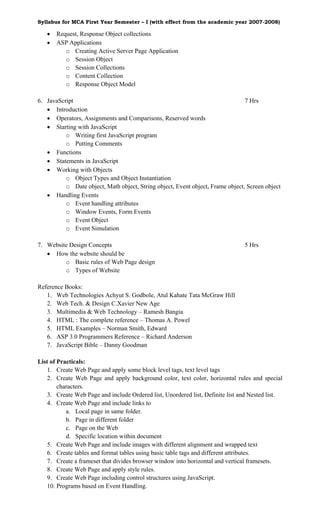Syllabus for MCA First Year Semester – I (with effect from the academic year 2007-2008)

   •   Request, Response Object collections
   •   ASP Applications
          o Creating Active Server Page Application
          o Session Object
          o Session Collections
          o Content Collection
          o Response Object Model

6. JavaScript                                                                   7 Hrs
   • Introduction
   • Operators, Assignments and Comparisons, Reserved words
   • Starting with JavaScript
          o Writing first JavaScript program
          o Putting Comments
   • Functions
   • Statements in JavaScript
   • Working with Objects
          o Object Types and Object Instantiation
          o Date object, Math object, String object, Event object, Frame object, Screen object
   • Handling Events
          o Event handling attributes
          o Window Events, Form Events
          o Event Object
          o Event Simulation

7. Website Design Concepts                                                      5 Hrs
   • How the website should be
         o Basic rules of Web Page design
         o Types of Website

Reference Books:
   1. Web Technologies Achyut S. Godbole, Atul Kahate Tata McGraw Hill
   2. Web Tech. & Design C.Xavier New Age
   3. Multimedia & Web Technology – Ramesh Bangia
   4. HTML : The complete reference – Thomas A. Powel
   5. HTML Examples – Norman Smith, Edward
   6. ASP 3.0 Programmers Reference – Richard Anderson
   7. JavaScript Bible – Danny Goodman

List of Practicals:
   1. Create Web Page and apply some block level tags, text level tags
   2. Create Web Page and apply background color, text color, horizontal rules and special
        characters.
   3. Create Web Page and include Ordered list, Unordered list, Definite list and Nested list.
   4. Create Web Page and include links to
           a. Local page in same folder.
           b. Page in different folder
           c. Page on the Web
           d. Specific location within document
   5. Create Web Page and include images with different alignment and wrapped text
   6. Create tables and format tables using basic table tags and different attributes.
   7. Create a frameset that divides browser window into horizontal and vertical framesets.
   8. Create Web Page and apply style rules.
   9. Create Web Page including control structures using JavaScript.
   10. Programs based on Event Handling.
 