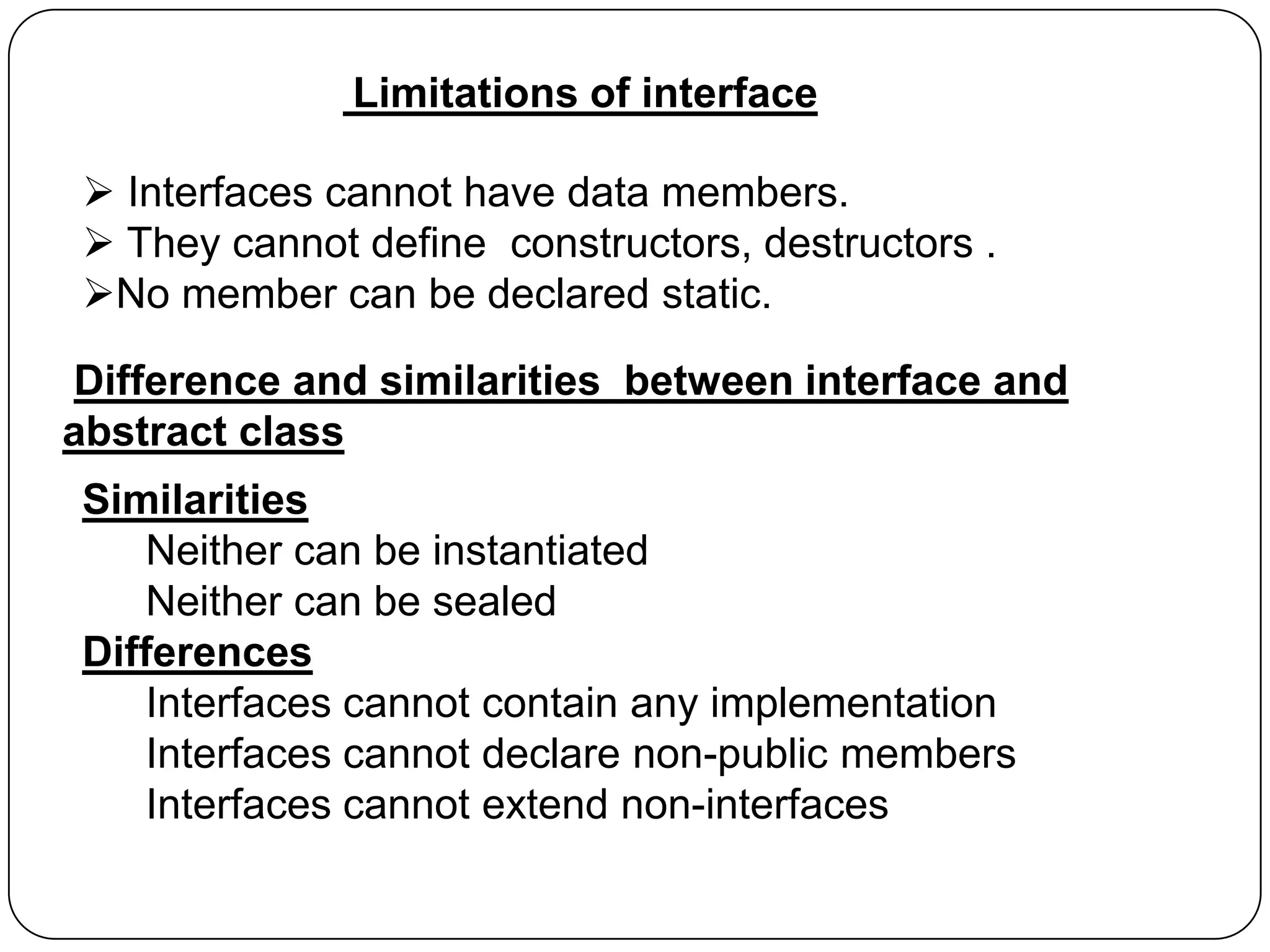 Limitations of interface
 Interfaces cannot have data members.
 They cannot define constructors, destructors .
No member can be declared static.
Difference and similarities between interface and
abstract class
Similarities
Neither can be instantiated
Neither can be sealed
Differences
Interfaces cannot contain any implementation
Interfaces cannot declare non-public members
Interfaces cannot extend non-interfaces

 