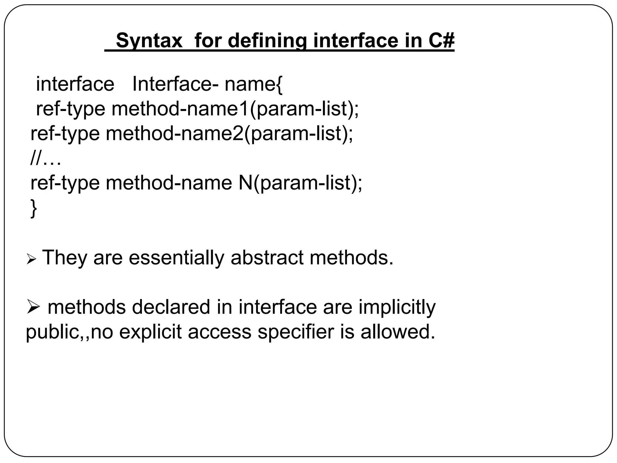 Syntax for defining interface in C#
interface Interface- name{
ref-type method-name1(param-list);
ref-type method-name2(param-list);
//…
ref-type method-name N(param-list);
}
 They

are essentially abstract methods.

 methods declared in interface are implicitly
public,,no explicit access specifier is allowed.

 