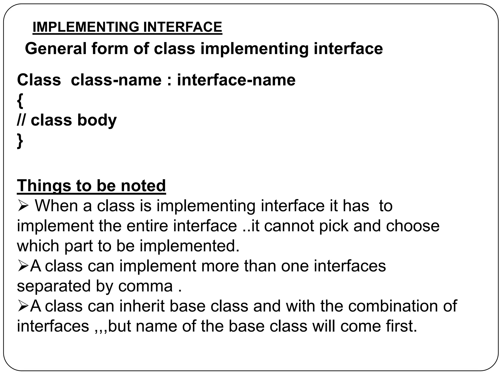 IMPLEMENTING INTERFACE

General form of class implementing interface
Class class-name : interface-name
{
// class body
}
Things to be noted
 When a class is implementing interface it has to
implement the entire interface ..it cannot pick and choose
which part to be implemented.
A class can implement more than one interfaces
separated by comma .
A class can inherit base class and with the combination of
interfaces ,,,but name of the base class will come first.

 
