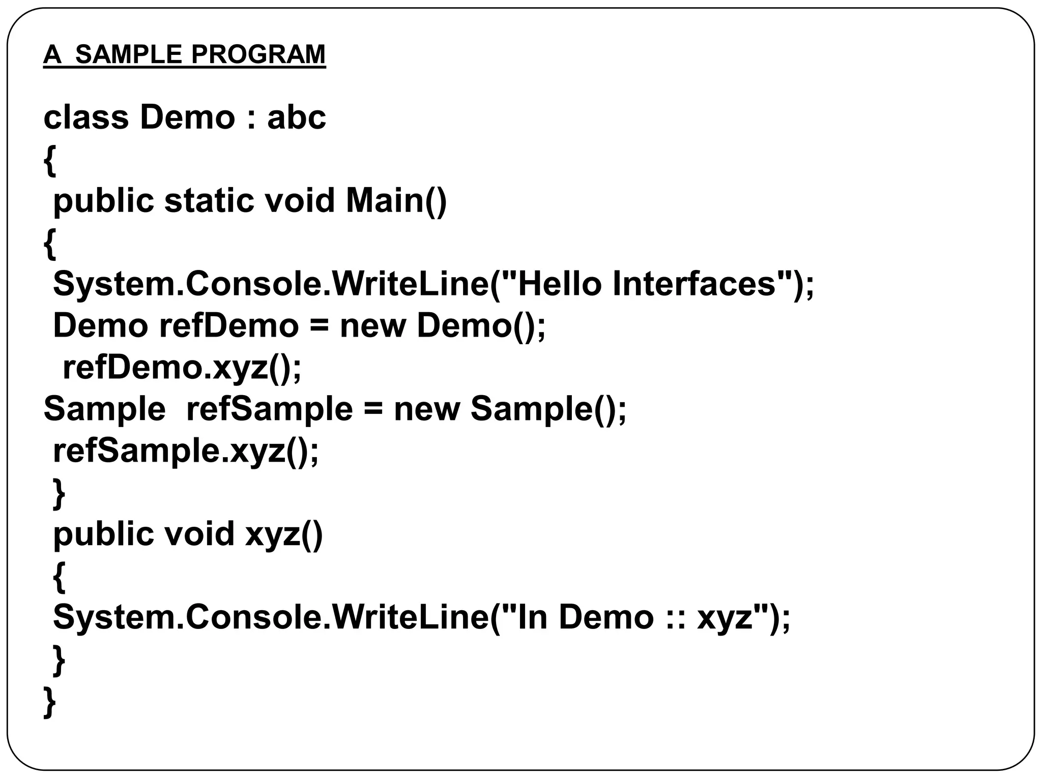 A SAMPLE PROGRAM

class Demo : abc
{
public static void Main()
{
System.Console.WriteLine("Hello Interfaces");
Demo refDemo = new Demo();
refDemo.xyz();
Sample refSample = new Sample();
refSample.xyz();
}
public void xyz()
{
System.Console.WriteLine("In Demo :: xyz");
}
}

 