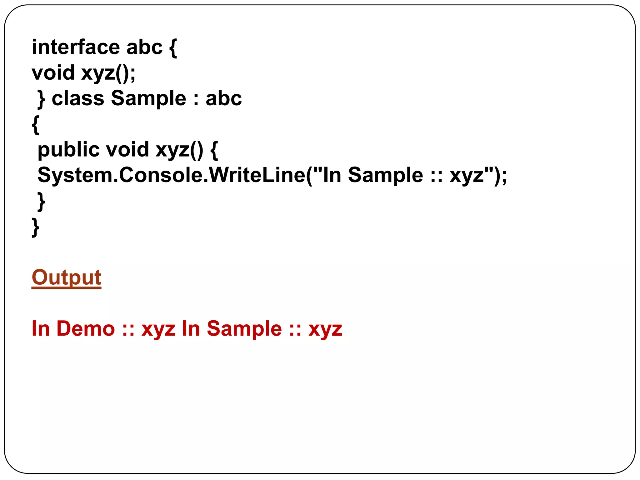 interface abc {
void xyz();
} class Sample : abc
{
public void xyz() {
System.Console.WriteLine("In Sample :: xyz");
}
}
Output
In Demo :: xyz In Sample :: xyz

 