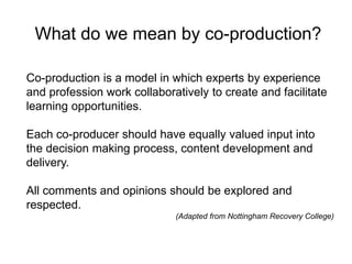 What do we mean by co-production?
Co-production is a model in which experts by experience
and profession work collaboratively to create and facilitate
learning opportunities.
Each co-producer should have equally valued input into
the decision making process, content development and
delivery.
All comments and opinions should be explored and
respected.
(Adapted from Nottingham Recovery College)
 