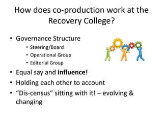 How does co-production work at the
Recovery College?
• Governance Structure
• Steering/Board
• Operational Group
• Editorial Group
• Equal say and influence!
• Holding each other to account
• “Dis-census” sitting with it! – evolving &
changing
 