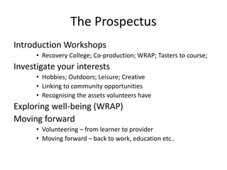The Prospectus
Introduction Workshops
• Recovery College; Co-production; WRAP; Tasters to course;
Investigate your interests
• Hobbies; Outdoors; Leisure; Creative
• Linking to community opportunities
• Recognising the assets volunteers have
Exploring well-being (WRAP)
Moving forward
• Volunteering – from learner to provider
• Moving forward – back to work, education etc..
 