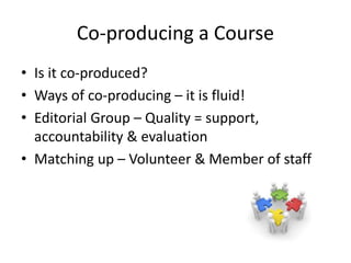 Co-producing a Course
• Is it co-produced?
• Ways of co-producing – it is fluid!
• Editorial Group – Quality = support,
accountability & evaluation
• Matching up – Volunteer & Member of staff
 