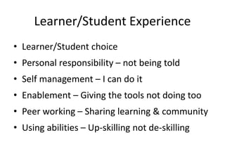 Learner/Student Experience
• Learner/Student choice
• Personal responsibility – not being told
• Self management – I can do it
• Enablement – Giving the tools not doing too
• Peer working – Sharing learning & community
• Using abilities – Up-skilling not de-skilling
 