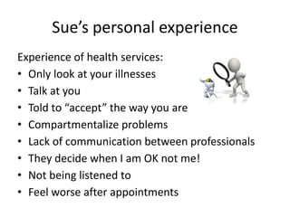 Sue’s personal experience
Experience of health services:
• Only look at your illnesses
• Talk at you
• Told to “accept” the way you are
• Compartmentalize problems
• Lack of communication between professionals
• They decide when I am OK not me!
• Not being listened to
• Feel worse after appointments
 
