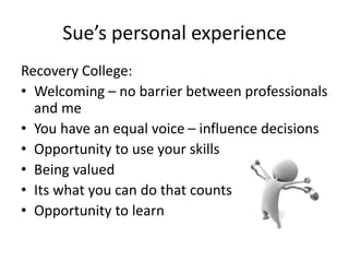 Recovery College:
• Welcoming – no barrier between professionals
and me
• You have an equal voice – influence decisions
• Opportunity to use your skills
• Being valued
• Its what you can do that counts
• Opportunity to learn
Sue’s personal experience
 