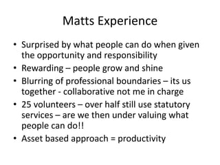 Matts Experience
• Surprised by what people can do when given
the opportunity and responsibility
• Rewarding – people grow and shine
• Blurring of professional boundaries – its us
together - collaborative not me in charge
• 25 volunteers – over half still use statutory
services – are we then under valuing what
people can do!!
• Asset based approach = productivity
 