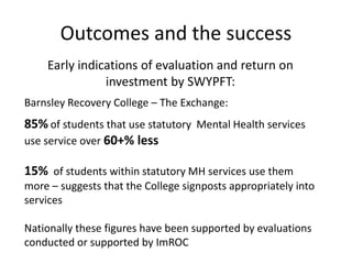 Outcomes and the success
Early indications of evaluation and return on
investment by SWYPFT:
Barnsley Recovery College – The Exchange:
85% of students that use statutory Mental Health services
use service over 60+% less
15% of students within statutory MH services use them
more – suggests that the College signposts appropriately into
services
Nationally these figures have been supported by evaluations
conducted or supported by ImROC
 